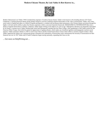 Modern Chicano Theater, By Luis Valdez Is Best Known As...
Ibrahim Aldosaimani Luis Valdez 1940 Considered the originator of modern Chicano theater, Valdez is best known as the founding director of El Teatro
Campesino, a seminal grassroots theater group initially formed to convince California migrant farmworkers of the value of unionization. Valdez, who writes
some works in English and others in a blend of English and Spanish, is credited with having provided momentum to the Chicano theater movement through his
highly vivid style and his ability to place the Chicano experience within a universal American framework. BIOGRAPHICAL INFORMATION Born into a
family of migrant farmworkers in Delano, California, Valdez began working in the fields at six years of age. Although his education was frequently interrupted
by his family s constant travel, Valdez finished high school and subsequently attended San Jose State College. After graduating in 1964 Valdez joined the San
Francisco Mime Troupe, from which he gained an appreciation of agitprop theater, which makes use of political agitation and propaganda to protest social
injustice. Valdez returned to Delano in 1965 to assist César Chávez and the United Farmworkers Union in their efforts to unionize migrant workers. There
Valdez organized the strikers into a performing group to dramatize the exploitation of farmworkers and to demonstrate the necessity of unionization for their
financial survival. In 1967 Valdez and El Teatro Campesino began touring nationally, expanding their focus on the
... Get more on HelpWriting.net ...
 