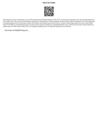 Istj Case Study
After taking the survey I learned that I was an Introverted Sensing Thinking Judging or ISTJ. ISTJ s are known for keeping the rules and not liking things that
have unclear rules. They also hate when things or people have inconsistencies, or when people do not keep up their end of an agreement. They love being apart
of organized groups such as government, schools, the military, and churches because they all have a set way of doing things and do not sway in their beliefs.
Their social skills are excellent because they are precise and to the point. Feelings are something that ISTJ s have a hard time discussing, because feelings are
random and out of their control. When ISTJ s are learning something it has to be important and practical for bettering
... Get more on HelpWriting.net ...
 