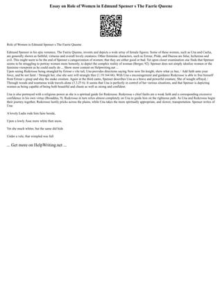 Essay on Role of Women in Edmund Spenser s The Faerie Queene
Role of Women in Edmund Spenser s The Faerie Queene
Edmund Spenser in his epic romance, The Faerie Queene, invents and depicts a wide array of female figures. Some of these women, such as Una and Caelia,
are generally shown as faithful, virtuous and overall lovely creatures. Other feminine characters, such as Errour, Pride, and Duessa are false, lecherous and
evil. This might seem to be the end of Spenser s categorization of women; that they are either good or bad. Yet upon closer examination one finds that Spenser
seems to be struggling to portray women more honestly, to depict the complex reality of woman (Berger, 92). Spenser does not simply idealize women or the
feminine viewpoint as he could easily do ... Show more content on Helpwriting.net ...
Upon seeing Redcrosse being strangled by Errour s vile tail, Una provides directions saying Now now Sir knight, shew what ye bee, / Add faith unto your
force, and be not faint: / Strangle her, else she sure will strangle thee (1.19.164 66). With Una s encouragement and guidance Redcrosse is able to free himself
from Errour s grasp and slay the snake creature. Again in the third canto, Spenser describes Una as a brave and powerful creature, She of nought affrayd, /
Through woods and wastnesse wide travels alone (3.3.25 6). It seems that Una is perfectly in control of her various situations, and that Spenser is depicting
women as being capable of being both beautiful and chaste as well as strong and confident.
Una is also portrayed with a religious power as she is a spiritual guide for Redcrosse. Redcrosse s chief faults are a weak faith and a corresponding excessive
confidence in his own virtue (Broaddus, 9). Redcrosse in turn relies almost completely on Una to guide him on the righteous path. As Una and Redcrosse begin
their journey together, Redcrosse lustily pricks across the plains, while Una takes the more spiritually appropriate, and slower, transportation. Spenser writes of
Una:
A lovely Ladie rode him faire beside,
Upon a lowly Asse more white then snow,
Yet she much whiter, but the same did hide
Under a vele, that wimpled was full
... Get more on HelpWriting.net ...
 
