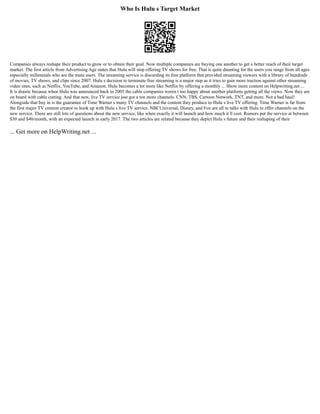 Who Is Hulu s Target Market
Companies always reshape their product to grow or to obtain their goal. Now multiple companies are buying one another to get a better reach of their target
market. The first article from Advertising Age states that Hulu will stop offering TV shows for free. That is quite daunting for the users you range from all ages
especially millennials who are the main users. The streaming service is discarding its free platform that provided streaming viewers with a library of hundreds
of movies, TV shows, and clips since 2007. Hulu s decision to terminate free streaming is a major step as it tries to gain more traction against other streaming
video sites, such as Netflix, YouTube, and Amazon. Hulu becomes a lot more like Netflix by offering a monthly ... Show more content on Helpwriting.net ...
It is drastic because when Hulu was announced back in 2005 the cable companies weren t too happy about another platform getting all the views. Now they are
on board with cable cutting. And that new, live TV service just got a ton more channels: CNN, TBS, Cartoon Network, TNT, and more. Not a bad haul!
Alongside that buy in is the guarantee of Time Warner s many TV channels and the content they produce to Hulu s live TV offering. Time Warner is far from
the first major TV content creator to hook up with Hulu s live TV service. NBCUniversal, Disney, and Fox are all in talks with Hulu to offer channels on the
new service. There are still lots of questions about the new service, like when exactly it will launch and how much it ll cost. Rumors put the service at between
$30 and $40/month, with an expected launch in early 2017. The two articles are related because they depict Hulu s future and their reshaping of their
... Get more on HelpWriting.net ...
 