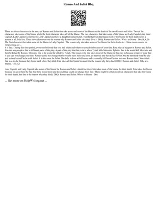 Romeo And Juliet Dbq
There are three characters in the story of Romeo and Juliet that take some and most of the blame on the death of the two Romeo and Juliet. Two of the
characters take some of the blame while the third character takes all of the blame. The two characters that take some of the blame are Lady Capulet And Lord
Capulet. Lady Capulet is married to Lord Capulet and have a daughter named Juliet. The third person that takes most of the blame for their death is not a
person at all. It is fate. These three characters are the reason why Romeo and Juliet take their lives. ( DBQ: Romeo and Juliet: Who s to Blame . Doc.B,A,D)
The first character that takes some of the blame is Lady Capulet . The reason why she takes some of the blame for their deaths is ... Show more content on
Helpwriting.net ...
It is fate. During this time period, everyone believed that you had a fate and whatever you do is because of your fate. Fate plays a big part in Romeo and Juliet.
You can see people s fate in different parts of the play. A part of the play that fate is in is when Tybalt kills Mercutio. Tybalt s fate is he would kill Mercutio and
then be killed by Romeo. Mercutio fate is he would be killed by Tybalt. The reason why fate takes most of the blame in this play is because whatever your fate
is you can not change your fate. Romeo could not change that he would meet Juliet and then get married and then killed Tybalt And be banished from the city
and poison himself to be with Juliet. It is the same for Juliet. She falls in love with Romeo and eventually kill herself when she sees Romeo dead. Since their
fate was to die because they loved each other, they died. Fate takes all the blame because it is the reason why they died.( DBQ: Romeo and Juliet: Who s to
Blame . Doc.A)
Lord Capulet and Lady Capulet take some of the blame for Romeo and Juliet s death,but there fate takes most of the blame for their death. Fate takes the blame
because he gave them the fate that they would meet and die and they could not change their fate. There might be other people or characters that take the blame
for their death, but fate is the reason why they died.( DBQ: Romeo and Juliet: Who s to Blame . Doc.
... Get more on HelpWriting.net ...
 