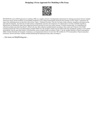Designing A Ewas Approach For Modeling A Phe Essay
METHODS We used a EWAS approach for modeling a PHE as a complex network of interdependent determinants by inferring associations between multiple
and diverse factors and the incidence of microcephaly attributed to ZVI in Brazil municipalities during the first semester of 2016. Figure 1 summarizes the
steps of the modeling process we describe in this section. Figure 1. Methods Flowchart. After the root steps of data collection, integration and preprocessing
and model development , the third step of model analysis comprehends extraction and comparison of 4 subnetworks to test three morbidity hypotheses.
Subnetworks are identified by letters and comparisons between networks by lower case roman numerals. To build consistent data, we comprehensively
collected secondary open data from Brazil`s official web sites. Data collection included domains according to three scales and 18 factors in the WHO
conceptual framework of the social determinants of health (SDH) (18). We included a fourth scale for health results that included the incidence of ZVI related
microcephaly from the open data initiative of the Brazilian system of public health surveillance (Table 1). By the standard identifier of Brazil municipalities
(IBGE, Instituto Brasileiro de Geografia e Estatística), we integrated and initial set of more than 700 variables for 5570 municipalities. Preprocessing these
continuous, discrete and binary variables included identifying and replacing missing values according to
... Get more on HelpWriting.net ...
 