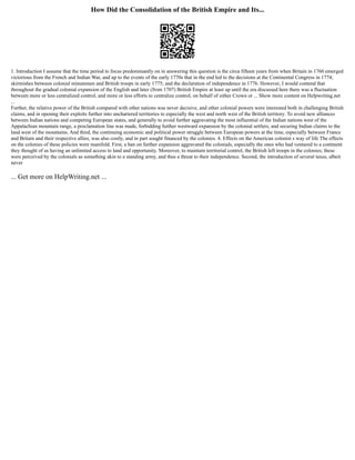 How Did the Consolidation of the British Empire and Its...
1. Introduction I assume that the time period to focus predominantly on in answering this question is the circa fifteen years from when Britain in 1760 emerged
victorious from the French and Indian War, and up to the events of the early 1770s that in the end led to the decisions at the Continental Congress in 1774;
skirmishes between colonial minutemen and British troops in early 1775; and the declaration of independence in 1776. However, I would contend that
throughout the gradual colonial expansion of the English and later (from 1707) British Empire at least up until the era discussed here there was a fluctuation
between more or less centralized control, and more or less efforts to centralize control, on behalf of either Crown or ... Show more content on Helpwriting.net
...
Further, the relative power of the British compared with other nations was never decisive, and other colonial powers were interested both in challenging British
claims, and in opening their exploits further into unchartered territories to especially the west and north west of the British territory. To avoid new alliances
between Indian nations and competing European states, and generally to avoid further aggravating the most influential of the Indian nations west of the
Appalachian mountain range, a proclamation line was made, forbidding further westward expansion by the colonial settlers, and securing Indian claims to the
land west of the mountains. And third, the continuing economic and political power struggle between European powers at the time, especially between France
and Britain and their respective allies, was also costly, and in part sought financed by the colonies. 4. Effects on the American colonist s way of life The effects
on the colonies of these policies were manifold. First, a ban on further expansion aggravated the colonials, especially the ones who had ventured to a continent
they thought of as having an unlimited access to land and opportunity. Moreover, to maintain territorial control, the British left troops in the colonies; these
were perceived by the colonials as something akin to a standing army, and thus a threat to their independence. Second, the introduction of several taxes, albeit
never
... Get more on HelpWriting.net ...
 