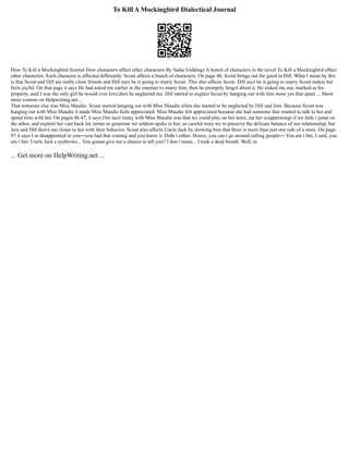 To Kill A Mockingbird Dialectical Journal
How To Kill a Mockingbird Journal How characters affect other characters By Sadie Giddings A bunch of characters in the novel To Kill a Mockingbird affect
other characters. Each character is affected differently. Scout affects a bunch of characters. On page 46, Scout brings out the good in Dill. What I mean by this
is that Scout and Dill are really close friends and Dill says he is going to marry Scout. This also affects Scout. Dill says he is going to marry Scout makes her
feels joyful. On that page it says He had asked me earlier in the summer to marry him, then he promptly forgot about it. He staked me out, marked as his
property, said I was the only girl he would ever love,then he neglected me. Dill started to neglect Scout by hanging out with Jem more yes that upset ... Show
more content on Helpwriting.net ...
That someone else was Miss Maudie. Scout started hanging out with Miss Maudie when she started to be neglected by Dill and Jem. Because Scout was
hanging out with Miss Maudie it made Miss Maudie feels appreciated. Miss Maudie felt appreciated because she had someone that wanted to talk to her and
spend time with her. On pages 46 47, it says Our tacit treaty with Miss Maudie was that we could play on her lawn, eat her scuppernongs if we didn t jump on
the arbor, and explore her vast back lot, terms so generous we seldom spoke to her, so careful were we to preserve the delicate balance of our relationship, but
Jem and Dill drove me closer to her with their behavior. Scout also affects Uncle Jack by showing him that there is more than just one side of a story. On page
97 it says I m disappointed in you―you had that coming and you know it. Didn t either. Honey, you can t go around calling people― You ain t fair, I said, you
ain t fair. Uncle Jack s eyebrows... You gonna give me a chance to tell you? I don t mean... I took a deep breath. Well, in
... Get more on HelpWriting.net ...
 