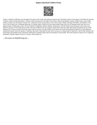 Japan American Culture Essay
Culture is defined in different ways throughout the region of the world, with different characteristics that define culture. In this paper I will define the meaning
of Japan s culture and describe Japan s common culture characteristics throughout their nation s physical geography, military conflict history, and weather
analysis. Culture is by the beliefs, customs, arts, a particular society, group, place or time such as music, theater, painting, their habits, and traditions. Like
ways of life for their way of thinking, behaving, or working. Japan is made up of four major islands along with over six thousand minor ones that cover
approximately 234,890 square miles. The four islands are Hokkaido, Honshu, Shikoku, and Kyushu, with the Pacific Ocean facing the entire eastern and
southern coastline. On the north and west side is the Sea of Okhotsk, the Sea of Japan, and the East China Sea. With Japan being surround by the ocean the
Japanese life is always oriented toward the ocean with the currents converge offshore create fertile and varied fishing grounds. Japan has a fascinating and
multifaceted culture where the deepest of traditions date back to thousands of years with a society in a continual state of rapid flux, with the fads, fashions and
technological development keep continually shifting that constantly pushes back the boundaries of the possible. Were their people are famous for its supposed
homogeny, multiple religions coexist in a country where people are
... Get more on HelpWriting.net ...
 