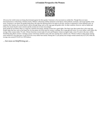 A Feminist Perspective On Women
All across the world women are being discriminated against for their gender. Feminism is the movement to combat this. Though there are many
misconstructions to what being a feminist means, Webster s Dictionary defines feminism as the theory of the political, economic, and social equality of the
sexes. Feminism is not about one gender being above the other but allowing both to be equal in all ways. Sexism is expressed in varies different ways. In
countries like America, the sexism faced is shown through things such as the wage gap and gender roles. In other countries, however, such as Indian and
China, the sexism faced is more extreme and the women are in more sever danger.
Some people do not believe there is a need for a feminist movement, and that women have equal rights. One huge issue that women face is the wage gap.
People argue that laws such as the Equal Pay Act has gotten rid of the need for women s suffrage, but a wage gap still exists. For every dollar a man makes, the
average white woman makes 78 cents. African American women make 64 cents and Hispanic women averagely make a mere 56 cents to the man s dollar.
Something that affects women s earnings is lower work hours and their years with zero earnings due to family care. Women workers in their prime earning
years earned 62% less than men, or only $0.38 for every dollar men earned. During that 15 year period, the average woman earned only $273,592 while the
average man earned $722,693 (in 1999 dollars).
... Get more on HelpWriting.net ...
 