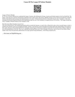 Causes Of The League Of Nations Mandate
League of Nations Mandate
In 1919, the victorious allied powers established the league of nations, after defeating the German, Austrian and Turkish empires in the First World War. The
league s main goal was to promote international cooperation and to achieve peace and security. Mandates spread over the world were divided into categories,
based on their political and economical development groups A, B, and C. Former German territories in the pacific became class C mandates, as they were
considered the least developed and therefore best administered under the laws of the mandatory as integral portions of its territory . The League awarded the
Class C mandate of Western Samoa to New Zealand in 1920.
Mau Movement (Black Saturday) Causes/Event
Like most colonial powers, New Zealand paternalistic policies towards the Samoans, in result of this, officials felt a duty or favor towards Samoa in order to
modernise the Samoan society by developing the health, economic, and education systems throughout the Island,without full understanding of the people or
their culture. Because of this attitude held by New Zealanders, Samoa began to hold great resentment towards the New Zealand ruling of Samoa. (Quote by
one of the administrators at the time: They were a splendid but backward Native race, with no thought of tomorrow, and no vision as to the future of these
islands ) One of the most passionate administrators was major general George Richardson , at first being accepted by the
... Get more on HelpWriting.net ...
 