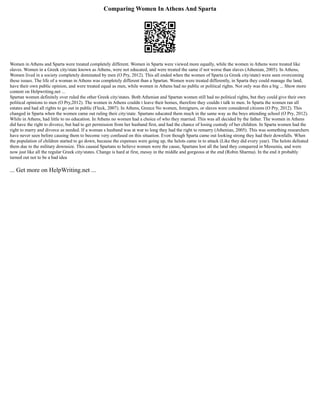 Comparing Women In Athens And Sparta
Women in Athens and Sparta were treated completely different. Women in Sparta were viewed more equally, while the women in Athens were treated like
slaves. Women in a Greek city/state known as Athens, were not educated, and were treated the same if not worse than slaves (Athenian, 2005). In Athens,
Women lived in a society completely dominated by men (O Pry, 2012). This all ended when the women of Sparta (a Greek city/state) were seen overcoming
these issues. The life of a woman in Athens was completely different than a Spartan. Women were treated differently, in Sparta they could manage the land,
have their own public opinion, and were treated equal as men, while women in Athens had no public or political rights. Not only was this a big ... Show more
content on Helpwriting.net ...
Spartan women definitely over ruled the other Greek city/states. Both Athenian and Spartan women still had no political rights, but they could give their own
political opinions to men (O Pry,2012). The women in Athens couldn t leave their homes, therefore they couldn t talk to men. In Sparta the women ran all
estates and had all rights to go out in public (Fleck, 2007). In Athens, Greece No women, foreigners, or slaves were considered citizens (O Pry, 2012). This
changed in Sparta when the women came out ruling their city/state. Spartans educated them much in the same way as the boys attending school (O Pry, 2012).
While in Athens, had little to no education. In Athens no women had a choice of who they married. This was all decided by the father. The women in Athens
did have the right to divorce, but had to get permission from her husband first, and had the chance of losing custody of her children. In Sparta women had the
right to marry and divorce as needed. If a woman s husband was at war to long they had the right to remarry (Athenian, 2005). This was something researchers
have never seen before causing them to become very confused on this situation. Even though Sparta came out looking strong they had their downfalls. When
the population of children started to go down, because the expenses were going up, the helots came in to attack (Like they did every year). The helots defeated
them due to the military downsize. This caused Spartans to believe women were the cause, Spartans lost all the land they conquered in Messenia, and were
now just like all the regular Greek city/states. Change is hard at first, messy in the middle and gorgeous at the end (Robin Sharma). In the end it probably
turned out not to be a bad idea
... Get more on HelpWriting.net ...
 