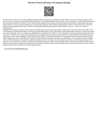The Past, Present and Future of Computer Hacking
The Past, Present and Future of Computer Hacking Abstract Society relies heavily on technology for many things, but our use of technology opens us up to
become victims of cybercrimes, like computer hacking. Hackers can be divided into three main categories: novice, intermediate, and elite. Hacking has been in
the information technology (IT) field for a while. The first hackers appeared in the nineteen sixties and hackers have continued to make progress since then.
People hack for a variety of reasons including ego, fun, knowledge, and profit. The first major hacking program, SATAN, caused controversy in 1995, and
numerous hacking programs exist today. The future of hacking looks bright because people will only continue to rely even ... Show more content on
Helpwriting.net ...
Originally the term hack was used to describe what club members did to electric tracks and switches to make them run quicker or better (Lilley 2002, 16). In
1978 Randy Suess and Ward Christiansen created the first online bulletin board system where hackers could exchange tips, information, and stolen passwords
and credit card numbers. There are currently over 40,000 bulletins worldwide (Lilley 2002, 16). The United States Congress passed the Computer Fraud and
Abuse Act in 1986. The Act recognized the unauthorized access of federal interest computer with the intention to commit fraudulent theft and the altering of
information to inflict malicious damage as felony offences (Lilley 2002, 16). During the Gulf War two teenaged Dutch hackers copied information from the
Defense Department systems. Although the US General Accounting Office said that the information was unclassified, it was still sensitive and the teenagers
tried to sell the information to the Iraqis. One might ask what the reward is in hacking if any. Some hackers do what they do for knowledge and ego, while
others do it for fun and profit. Learning to crack the codes of different and more complex websites provides hackers with more knowledge and tricks that can
help them make names for themselves as elite hackers in the hacking community. Many hackers pick large groups or government entities for attacks aimed at
making a big splash (Crume 2000, 29). The more high profile the
... Get more on HelpWriting.net ...
 