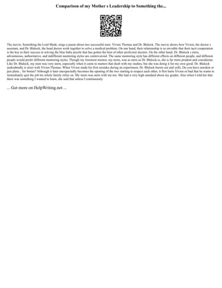 Comparison of my Mother s Leadership to Something the...
The movie, Something the Lord Made, sings a paean about two successful men: Vivien Thomas and Dr. Blalock. The movie shows how Vivien, the doctor s
assistant, and Dr. Blalock, the head doctor work together to solve a medical problem. On one hand, their relationship is so enviable that their tacit cooperation
is the key to their success in solving the blue baby puzzle that has gotten the best of other proficient doctors. On the other hand, Dr. Blalock s stern,
adventurous, authoritative, and indifferent mentoring styles are controversial. The same mentoring style has different effects on different people, and different
people would prefer different mentoring styles. Though my foremost mentor, my mom, was as stern as Dr. Blalock is, she is far more prudent and considerate.
Like Dr. Blalock, my mon was very stern, especially when it came to matters that dealt with my studies, but she was doing it for my own good. Dr. Blalock
undoubtedly is strict with Vivien Thomas. When Vivien made his first mistake during an experiment, Dr. Blalock bursts out and yells, Do you have sawdust or
just plain... for brains? Although it later unexpectedly becomes the opening of the two starting to respect each other, it first hurts Vivien so bad that he wants to
immediately quit the job his whole family relies on. My mom was stern with me too. She had a very high standard about my grades. Also when I told her that
there was something I wanted to learn, she said that unless I continuously
... Get more on HelpWriting.net ...
 