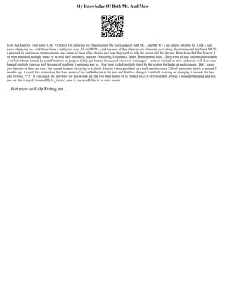 My Knowledge Of Both Mc, And Mcw
IGN : IceAndFire Time zone: UTC +3 Server I m applying for: Annihilation My knowledge of both MC , and MCW : I am almost about to hit 3 and a half
years of playing mc , and those 3 and a half years were All on MCW.. , and because of that , I am aware of mostly everything about minecraft itself and MCW
s past and its continuous improvements ,and aware of most of its plugins and how they work to help the server and the players. Warn/Mute/Jail/Ban history: I
ve been punished multiple times by several staff members , reasons : Swearing, Disrespect, Spam, Homophobic Slurs.. They were all true and not questionable
,I ve Never been banned by a staff member on purpose (Only got banned because of excessive warnings). I ve never hacked on mcw and never will. I ve been
banned multiple times as well because of reaching 4 warnings and so.. ,I ve been kicked multiple times by the system for hacks or such reasons , But I assure
you that non of them are true , but caused because of my lag or a glitch.. I haven t been punished by a staff member since 12th of september which is around 3
months ago. I would like to mention that I am aware of my bad behavior in the past and that I ve changed it and still working on changing it towards the best
and forward. *P.S : If you check my ban/warn list you would see that I ve been muted by G_Vortex on 21st of November , It was a misunderstanding and you
can see that it says (Unmuted By G_Vortex) , and if you would like to be more assure
... Get more on HelpWriting.net ...
 