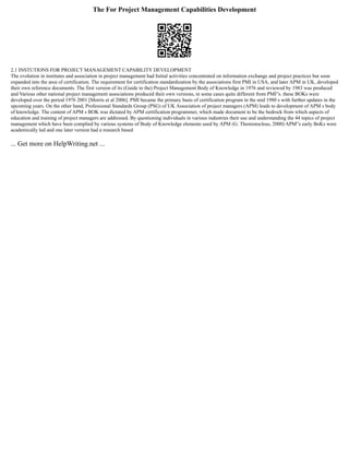The For Project Management Capabilities Development
2.1 INSTUTIONS FOR PROJECT MANAGEMENT CAPABILITY DEVELOPMENT
The evolution in institutes and association in project management had Initial activities concentrated on information exchange and project practices but soon
expanded into the area of certification. The requirement for certification standardization by the associations first PMI in USA, and later APM in UK, developed
their own reference documents. The first version of its (Guide to the) Project Management Body of Knowledge in 1976 and reviewed by 1983 was produced
and Various other national project management associations produced their own versions, in some cases quite different from PMI‟s. these BOKs were
developed over the period 1976 2001 [Morris et al 2006]. PMI became the primary basis of certification program in the mid 1980 s with further updates in the
upcoming years. On the other hand, Professional Standards Group (PSG) of UK Association of project managers (APM) leads to development of APM s body
of knowledge. The content of APM s BOK was dictated by APM certification programmer, which made document to be the bedrock from which aspects of
education and training of project managers are addressed. By questioning individuals in various industries their use and understanding the 44 topics of project
management which have been complied by various systems of Body of Knowledge elements used by APM (G. Themistocleus, 2000) APM‟s early BoKs were
academically led and one later version had a research based
... Get more on HelpWriting.net ...
 
