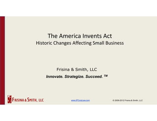 The America Invents Act
Historic Changes Affecting Small Business




         Frisina & Smith, LLC
    Innovate. Strategize. Succeed. TM




                 www.IPCorpLaw.com      © 2009-2012 Frisina & Smith, LLC
 