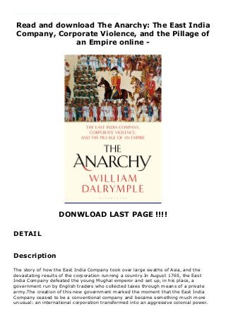 Read and download The Anarchy: The East India
Company, Corporate Violence, and the Pillage of
an Empire online -
DONWLOAD LAST PAGE !!!!
DETAIL
The story of how the East India Company took over large swaths of Asia, and the devastating results of the corporation running a country.In August 1765, the East India Company defeated the young Mughal emperor and set up, in his place, a government run by English traders who collected taxes through means of a private army.The creation of this new government marked the moment that the East India Company ceased to be a conventional company and became something much more unusual: an international corporation transformed into an aggressive colonial power. Over the course of the next 47 years, the company's reach grew until almost all of India south of Delhi was effectively ruled from a boardroom in the city of London.
Description
The story of how the East India Company took over large swaths of Asia, and the
devastating results of the corporation running a country.In August 1765, the East
India Company defeated the young Mughal emperor and set up, in his place, a
government run by English traders who collected taxes through means of a private
army.The creation of this new government marked the moment that the East India
Company ceased to be a conventional company and became something much more
unusual: an international corporation transformed into an aggressive colonial power.
 