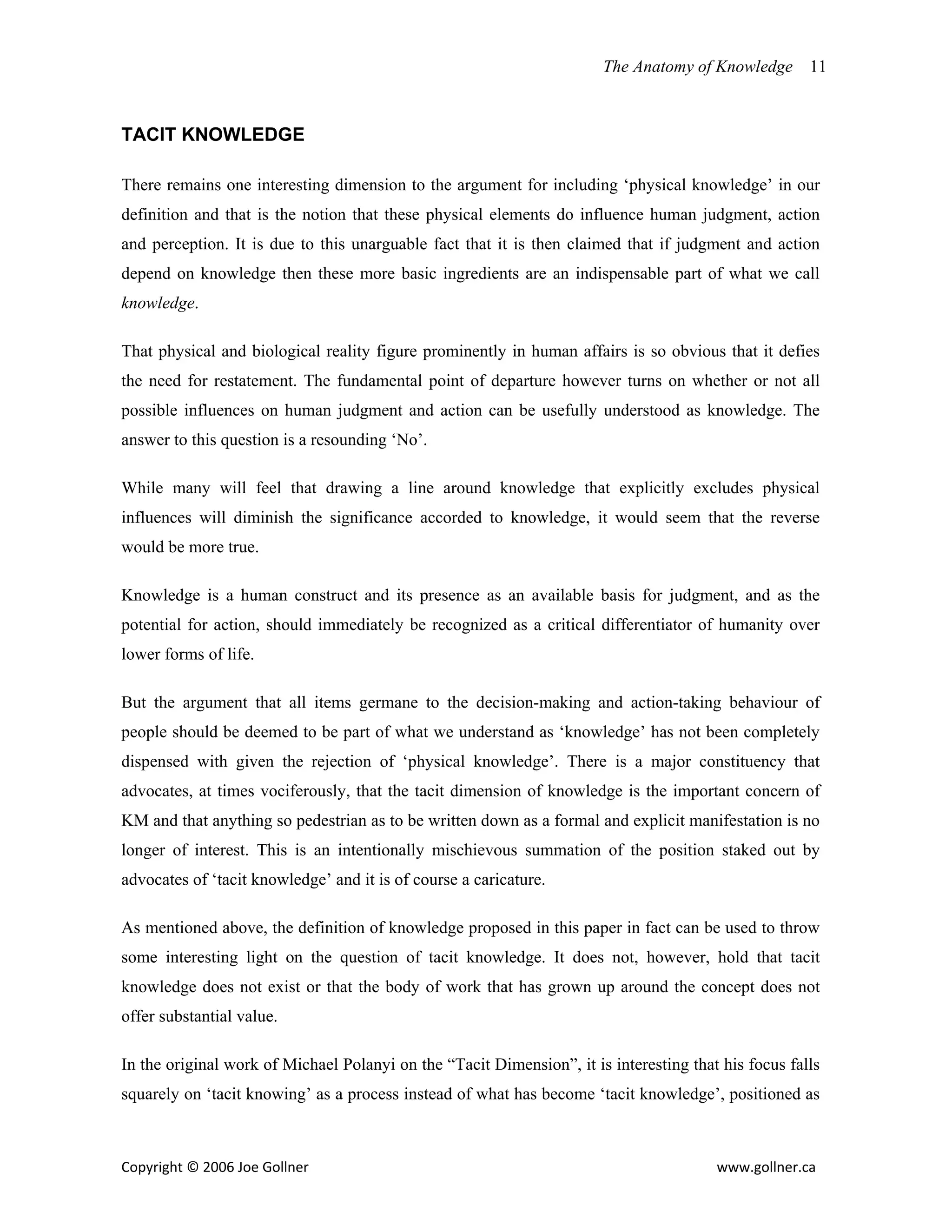 The Anatomy of Knowledge       11



TACIT KNOWLEDGE

There remains one interesting dimension to the argument for including ‘physical knowledge’ in our
definition and that is the notion that these physical elements do influence human judgment, action
and perception. It is due to this unarguable fact that it is then claimed that if judgment and action
depend on knowledge then these more basic ingredients are an indispensable part of what we call
knowledge.

That physical and biological reality figure prominently in human affairs is so obvious that it defies
the need for restatement. The fundamental point of departure however turns on whether or not all
possible influences on human judgment and action can be usefully understood as knowledge. The
answer to this question is a resounding ‘No’.

While many will feel that drawing a line around knowledge that explicitly excludes physical
influences will diminish the significance accorded to knowledge, it would seem that the reverse
would be more true.

Knowledge is a human construct and its presence as an available basis for judgment, and as the
potential for action, should immediately be recognized as a critical differentiator of humanity over
lower forms of life.

But the argument that all items germane to the decision-making and action-taking behaviour of
people should be deemed to be part of what we understand as ‘knowledge’ has not been completely
dispensed with given the rejection of ‘physical knowledge’. There is a major constituency that
advocates, at times vociferously, that the tacit dimension of knowledge is the important concern of
KM and that anything so pedestrian as to be written down as a formal and explicit manifestation is no
longer of interest. This is an intentionally mischievous summation of the position staked out by
advocates of ‘tacit knowledge’ and it is of course a caricature.

As mentioned above, the definition of knowledge proposed in this paper in fact can be used to throw
some interesting light on the question of tacit knowledge. It does not, however, hold that tacit
knowledge does not exist or that the body of work that has grown up around the concept does not
offer substantial value.

In the original work of Michael Polanyi on the “Tacit Dimension”, it is interesting that his focus falls
squarely on ‘tacit knowing’ as a process instead of what has become ‘tacit knowledge’, positioned as



Copyright © 2006 Joe Gollner                                                            www.gollner.ca 
 