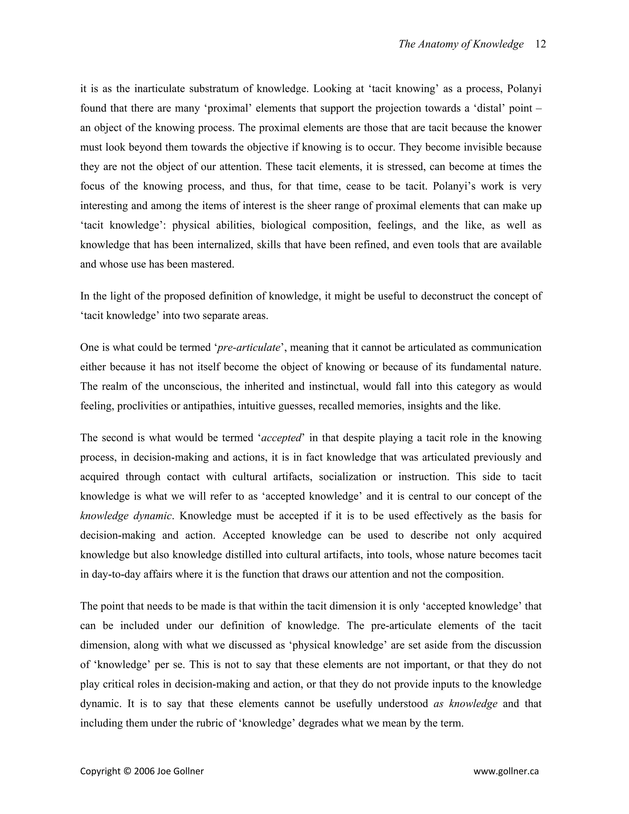 The Anatomy of Knowledge      12


it is as the inarticulate substratum of knowledge. Looking at ‘tacit knowing’ as a process, Polanyi
found that there are many ‘proximal’ elements that support the projection towards a ‘distal’ point –
an object of the knowing process. The proximal elements are those that are tacit because the knower
must look beyond them towards the objective if knowing is to occur. They become invisible because
they are not the object of our attention. These tacit elements, it is stressed, can become at times the
focus of the knowing process, and thus, for that time, cease to be tacit. Polanyi’s work is very
interesting and among the items of interest is the sheer range of proximal elements that can make up
‘tacit knowledge’: physical abilities, biological composition, feelings, and the like, as well as
knowledge that has been internalized, skills that have been refined, and even tools that are available
and whose use has been mastered.

In the light of the proposed definition of knowledge, it might be useful to deconstruct the concept of
‘tacit knowledge’ into two separate areas.

One is what could be termed ‘pre-articulate’, meaning that it cannot be articulated as communication
either because it has not itself become the object of knowing or because of its fundamental nature.
The realm of the unconscious, the inherited and instinctual, would fall into this category as would
feeling, proclivities or antipathies, intuitive guesses, recalled memories, insights and the like.

The second is what would be termed ‘accepted’ in that despite playing a tacit role in the knowing
process, in decision-making and actions, it is in fact knowledge that was articulated previously and
acquired through contact with cultural artifacts, socialization or instruction. This side to tacit
knowledge is what we will refer to as ‘accepted knowledge’ and it is central to our concept of the
knowledge dynamic. Knowledge must be accepted if it is to be used effectively as the basis for
decision-making and action. Accepted knowledge can be used to describe not only acquired
knowledge but also knowledge distilled into cultural artifacts, into tools, whose nature becomes tacit
in day-to-day affairs where it is the function that draws our attention and not the composition.

The point that needs to be made is that within the tacit dimension it is only ‘accepted knowledge’ that
can be included under our definition of knowledge. The pre-articulate elements of the tacit
dimension, along with what we discussed as ‘physical knowledge’ are set aside from the discussion
of ‘knowledge’ per se. This is not to say that these elements are not important, or that they do not
play critical roles in decision-making and action, or that they do not provide inputs to the knowledge
dynamic. It is to say that these elements cannot be usefully understood as knowledge and that
including them under the rubric of ‘knowledge’ degrades what we mean by the term.



Copyright © 2006 Joe Gollner                                                               www.gollner.ca 
 