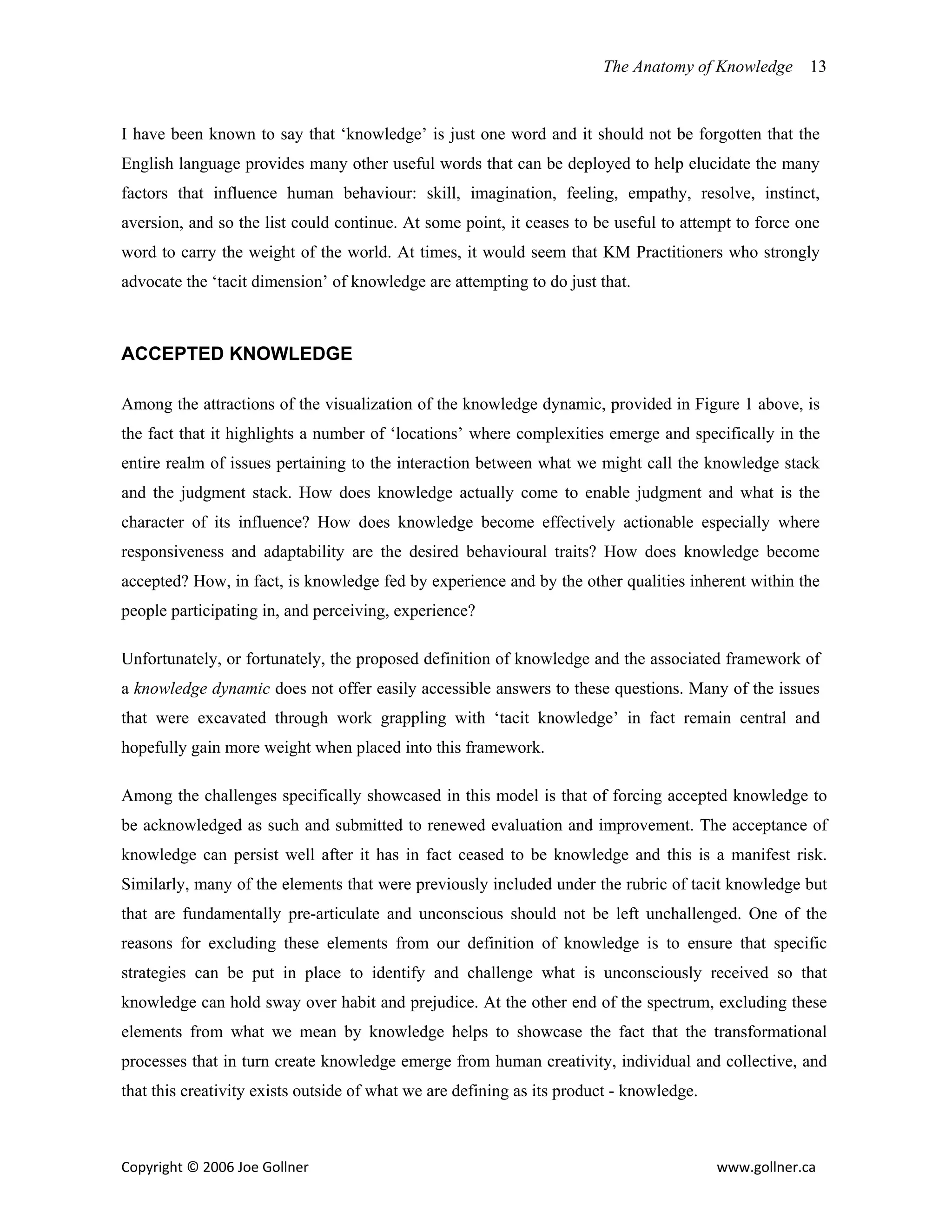 The Anatomy of Knowledge       13


I have been known to say that ‘knowledge’ is just one word and it should not be forgotten that the
English language provides many other useful words that can be deployed to help elucidate the many
factors that influence human behaviour: skill, imagination, feeling, empathy, resolve, instinct,
aversion, and so the list could continue. At some point, it ceases to be useful to attempt to force one
word to carry the weight of the world. At times, it would seem that KM Practitioners who strongly
advocate the ‘tacit dimension’ of knowledge are attempting to do just that.



ACCEPTED KNOWLEDGE

Among the attractions of the visualization of the knowledge dynamic, provided in Figure 1 above, is
the fact that it highlights a number of ‘locations’ where complexities emerge and specifically in the
entire realm of issues pertaining to the interaction between what we might call the knowledge stack
and the judgment stack. How does knowledge actually come to enable judgment and what is the
character of its influence? How does knowledge become effectively actionable especially where
responsiveness and adaptability are the desired behavioural traits? How does knowledge become
accepted? How, in fact, is knowledge fed by experience and by the other qualities inherent within the
people participating in, and perceiving, experience?

Unfortunately, or fortunately, the proposed definition of knowledge and the associated framework of
a knowledge dynamic does not offer easily accessible answers to these questions. Many of the issues
that were excavated through work grappling with ‘tacit knowledge’ in fact remain central and
hopefully gain more weight when placed into this framework.

Among the challenges specifically showcased in this model is that of forcing accepted knowledge to
be acknowledged as such and submitted to renewed evaluation and improvement. The acceptance of
knowledge can persist well after it has in fact ceased to be knowledge and this is a manifest risk.
Similarly, many of the elements that were previously included under the rubric of tacit knowledge but
that are fundamentally pre-articulate and unconscious should not be left unchallenged. One of the
reasons for excluding these elements from our definition of knowledge is to ensure that specific
strategies can be put in place to identify and challenge what is unconsciously received so that
knowledge can hold sway over habit and prejudice. At the other end of the spectrum, excluding these
elements from what we mean by knowledge helps to showcase the fact that the transformational
processes that in turn create knowledge emerge from human creativity, individual and collective, and
that this creativity exists outside of what we are defining as its product - knowledge.



Copyright © 2006 Joe Gollner                                                              www.gollner.ca 
 