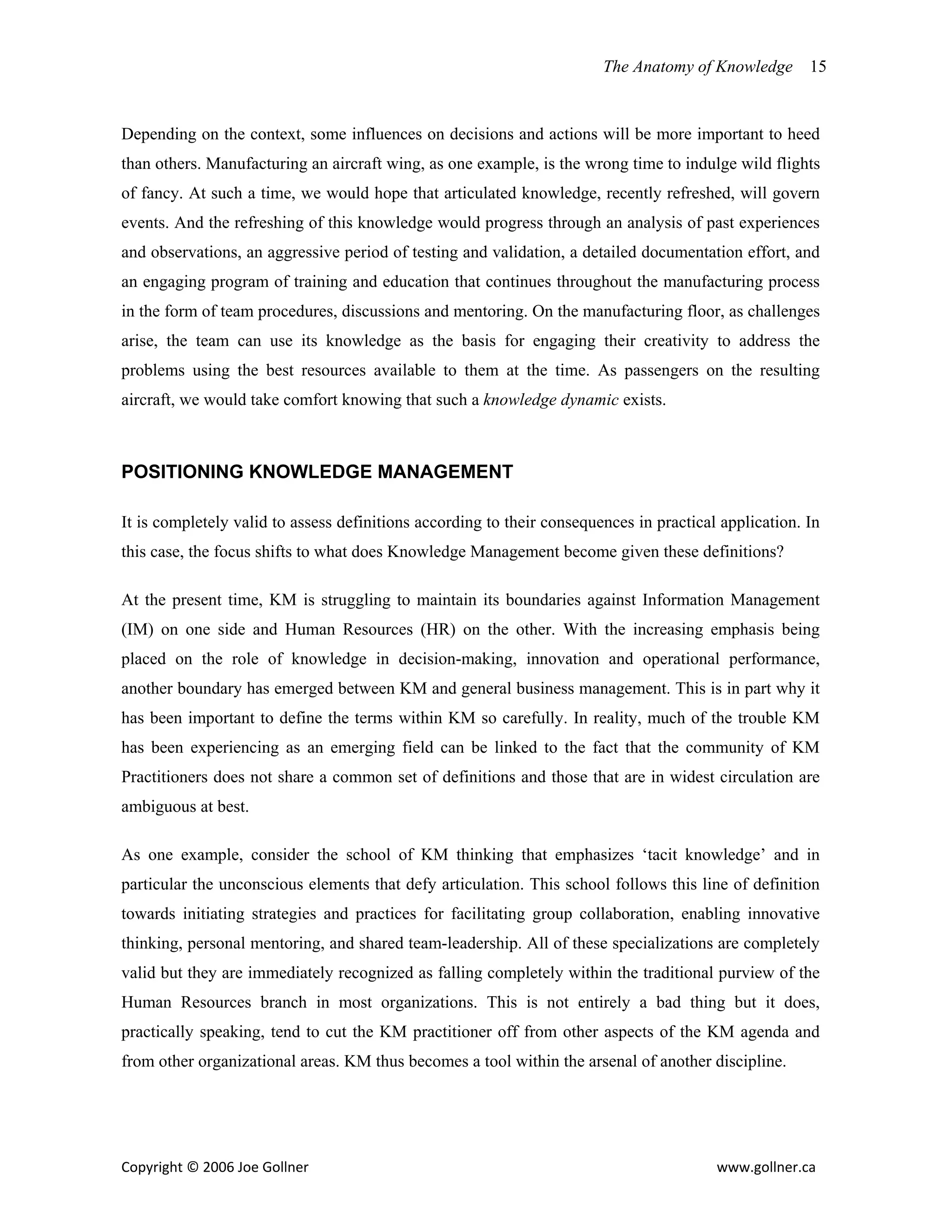 The Anatomy of Knowledge       15


Depending on the context, some influences on decisions and actions will be more important to heed
than others. Manufacturing an aircraft wing, as one example, is the wrong time to indulge wild flights
of fancy. At such a time, we would hope that articulated knowledge, recently refreshed, will govern
events. And the refreshing of this knowledge would progress through an analysis of past experiences
and observations, an aggressive period of testing and validation, a detailed documentation effort, and
an engaging program of training and education that continues throughout the manufacturing process
in the form of team procedures, discussions and mentoring. On the manufacturing floor, as challenges
arise, the team can use its knowledge as the basis for engaging their creativity to address the
problems using the best resources available to them at the time. As passengers on the resulting
aircraft, we would take comfort knowing that such a knowledge dynamic exists.



POSITIONING KNOWLEDGE MANAGEMENT

It is completely valid to assess definitions according to their consequences in practical application. In
this case, the focus shifts to what does Knowledge Management become given these definitions?

At the present time, KM is struggling to maintain its boundaries against Information Management
(IM) on one side and Human Resources (HR) on the other. With the increasing emphasis being
placed on the role of knowledge in decision-making, innovation and operational performance,
another boundary has emerged between KM and general business management. This is in part why it
has been important to define the terms within KM so carefully. In reality, much of the trouble KM
has been experiencing as an emerging field can be linked to the fact that the community of KM
Practitioners does not share a common set of definitions and those that are in widest circulation are
ambiguous at best.

As one example, consider the school of KM thinking that emphasizes ‘tacit knowledge’ and in
particular the unconscious elements that defy articulation. This school follows this line of definition
towards initiating strategies and practices for facilitating group collaboration, enabling innovative
thinking, personal mentoring, and shared team-leadership. All of these specializations are completely
valid but they are immediately recognized as falling completely within the traditional purview of the
Human Resources branch in most organizations. This is not entirely a bad thing but it does,
practically speaking, tend to cut the KM practitioner off from other aspects of the KM agenda and
from other organizational areas. KM thus becomes a tool within the arsenal of another discipline.




Copyright © 2006 Joe Gollner                                                             www.gollner.ca 
 