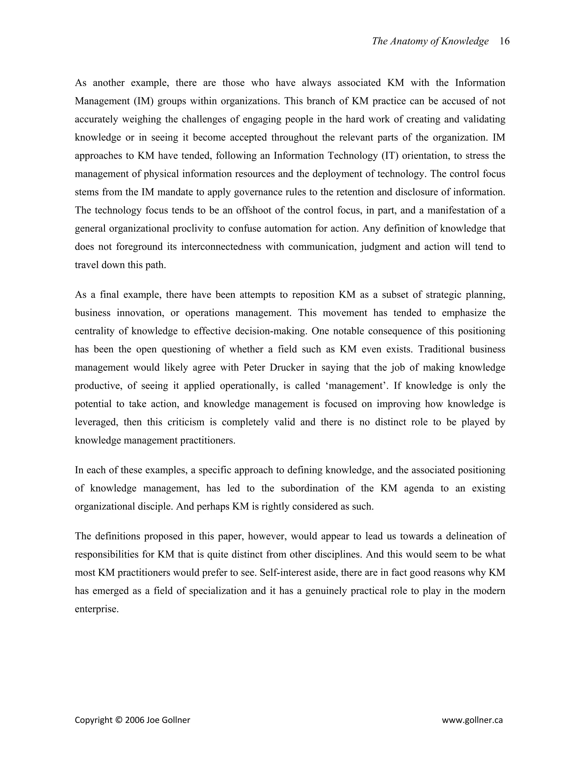 The Anatomy of Knowledge      16


As another example, there are those who have always associated KM with the Information
Management (IM) groups within organizations. This branch of KM practice can be accused of not
accurately weighing the challenges of engaging people in the hard work of creating and validating
knowledge or in seeing it become accepted throughout the relevant parts of the organization. IM
approaches to KM have tended, following an Information Technology (IT) orientation, to stress the
management of physical information resources and the deployment of technology. The control focus
stems from the IM mandate to apply governance rules to the retention and disclosure of information.
The technology focus tends to be an offshoot of the control focus, in part, and a manifestation of a
general organizational proclivity to confuse automation for action. Any definition of knowledge that
does not foreground its interconnectedness with communication, judgment and action will tend to
travel down this path.

As a final example, there have been attempts to reposition KM as a subset of strategic planning,
business innovation, or operations management. This movement has tended to emphasize the
centrality of knowledge to effective decision-making. One notable consequence of this positioning
has been the open questioning of whether a field such as KM even exists. Traditional business
management would likely agree with Peter Drucker in saying that the job of making knowledge
productive, of seeing it applied operationally, is called ‘management’. If knowledge is only the
potential to take action, and knowledge management is focused on improving how knowledge is
leveraged, then this criticism is completely valid and there is no distinct role to be played by
knowledge management practitioners.

In each of these examples, a specific approach to defining knowledge, and the associated positioning
of knowledge management, has led to the subordination of the KM agenda to an existing
organizational disciple. And perhaps KM is rightly considered as such.

The definitions proposed in this paper, however, would appear to lead us towards a delineation of
responsibilities for KM that is quite distinct from other disciplines. And this would seem to be what
most KM practitioners would prefer to see. Self-interest aside, there are in fact good reasons why KM
has emerged as a field of specialization and it has a genuinely practical role to play in the modern
enterprise.




Copyright © 2006 Joe Gollner                                                          www.gollner.ca 
 