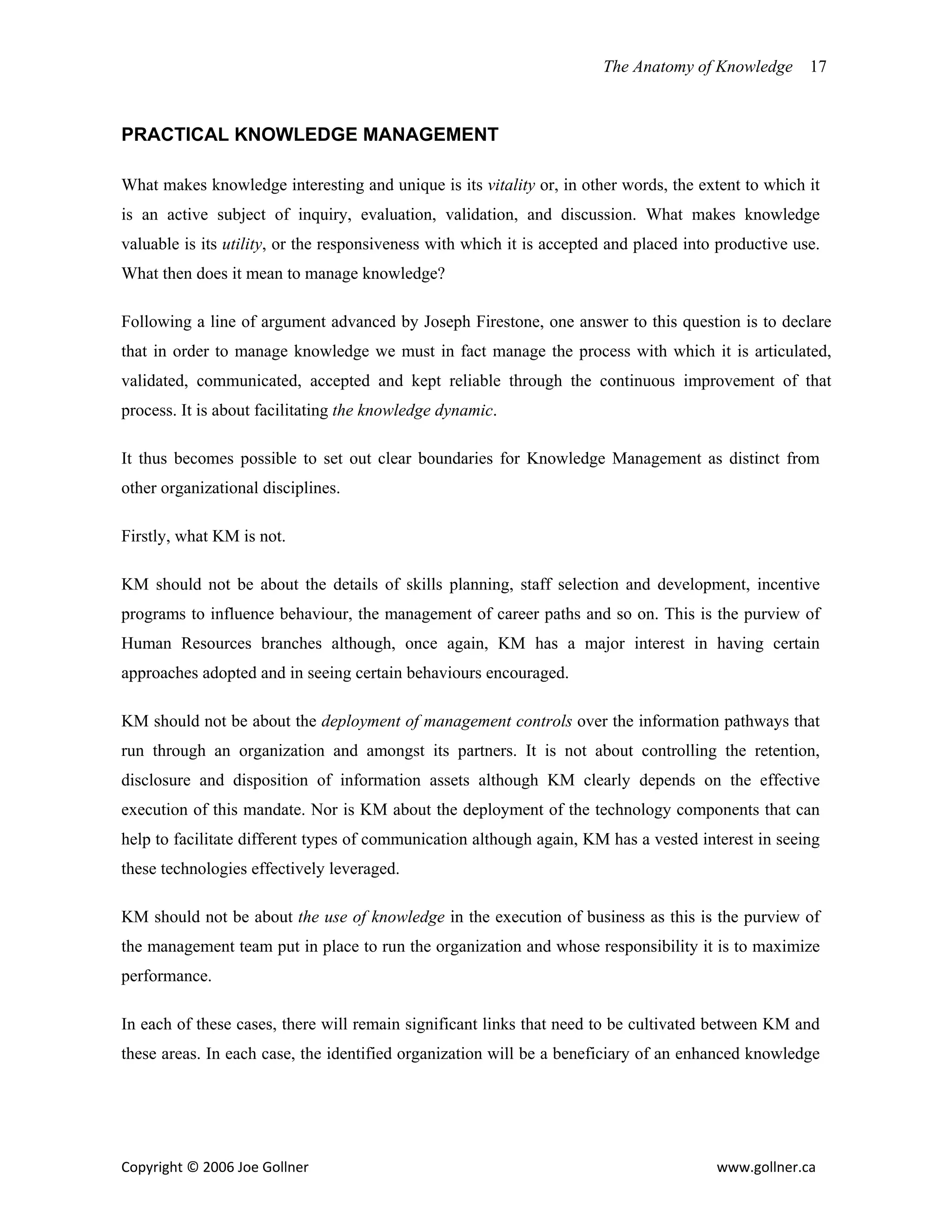 The Anatomy of Knowledge       17



PRACTICAL KNOWLEDGE MANAGEMENT

What makes knowledge interesting and unique is its vitality or, in other words, the extent to which it
is an active subject of inquiry, evaluation, validation, and discussion. What makes knowledge
valuable is its utility, or the responsiveness with which it is accepted and placed into productive use.
What then does it mean to manage knowledge?

Following a line of argument advanced by Joseph Firestone, one answer to this question is to declare
that in order to manage knowledge we must in fact manage the process with which it is articulated,
validated, communicated, accepted and kept reliable through the continuous improvement of that
process. It is about facilitating the knowledge dynamic.

It thus becomes possible to set out clear boundaries for Knowledge Management as distinct from
other organizational disciplines.

Firstly, what KM is not.

KM should not be about the details of skills planning, staff selection and development, incentive
programs to influence behaviour, the management of career paths and so on. This is the purview of
Human Resources branches although, once again, KM has a major interest in having certain
approaches adopted and in seeing certain behaviours encouraged.

KM should not be about the deployment of management controls over the information pathways that
run through an organization and amongst its partners. It is not about controlling the retention,
disclosure and disposition of information assets although KM clearly depends on the effective
execution of this mandate. Nor is KM about the deployment of the technology components that can
help to facilitate different types of communication although again, KM has a vested interest in seeing
these technologies effectively leveraged.

KM should not be about the use of knowledge in the execution of business as this is the purview of
the management team put in place to run the organization and whose responsibility it is to maximize
performance.

In each of these cases, there will remain significant links that need to be cultivated between KM and
these areas. In each case, the identified organization will be a beneficiary of an enhanced knowledge




Copyright © 2006 Joe Gollner                                                            www.gollner.ca 
 