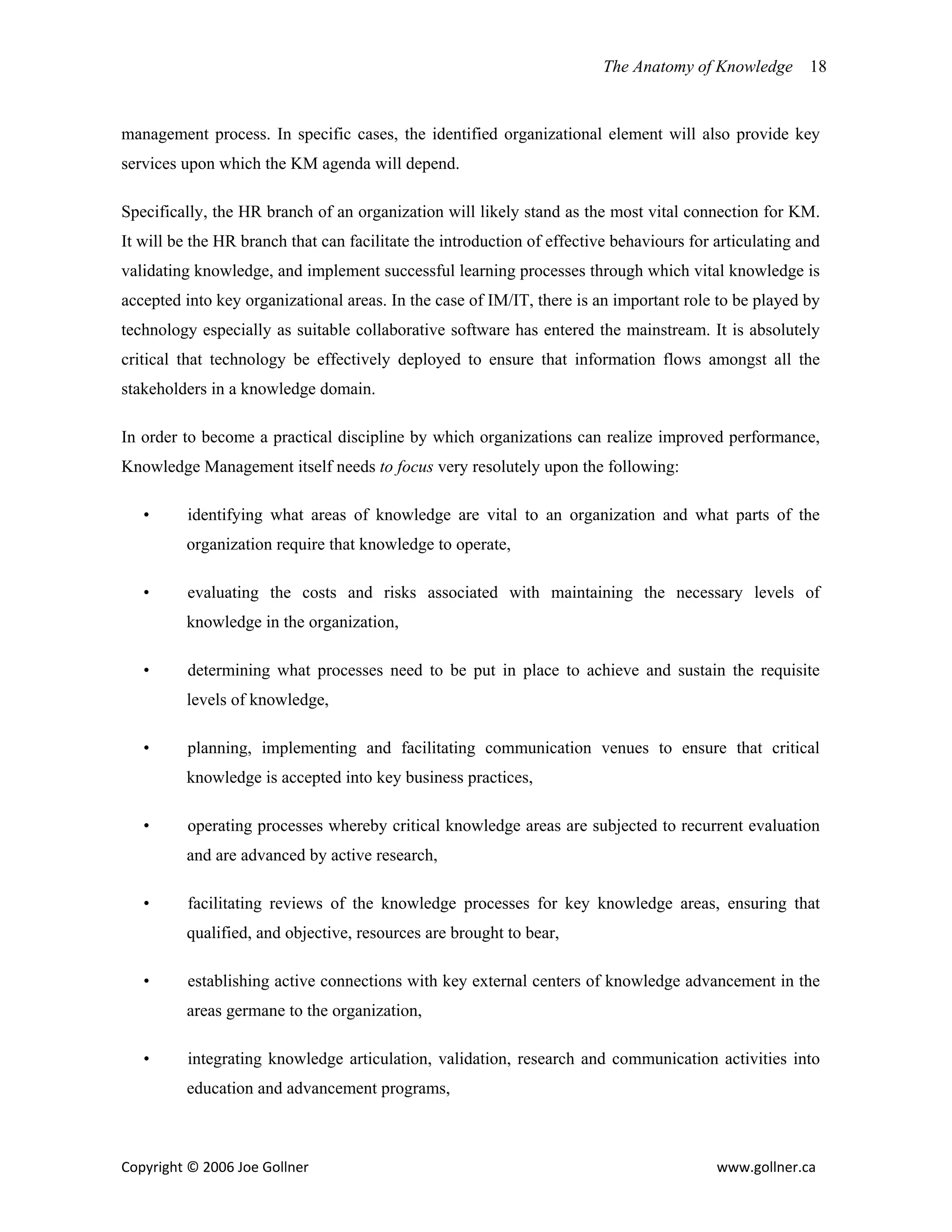 The Anatomy of Knowledge       18


management process. In specific cases, the identified organizational element will also provide key
services upon which the KM agenda will depend.

Specifically, the HR branch of an organization will likely stand as the most vital connection for KM.
It will be the HR branch that can facilitate the introduction of effective behaviours for articulating and
validating knowledge, and implement successful learning processes through which vital knowledge is
accepted into key organizational areas. In the case of IM/IT, there is an important role to be played by
technology especially as suitable collaborative software has entered the mainstream. It is absolutely
critical that technology be effectively deployed to ensure that information flows amongst all the
stakeholders in a knowledge domain.

In order to become a practical discipline by which organizations can realize improved performance,
Knowledge Management itself needs to focus very resolutely upon the following:

   •      identifying what areas of knowledge are vital to an organization and what parts of the
         organization require that knowledge to operate,

   •      evaluating the costs and risks associated with maintaining the necessary levels of
         knowledge in the organization,

   •      determining what processes need to be put in place to achieve and sustain the requisite
         levels of knowledge,

   •      planning, implementing and facilitating communication venues to ensure that critical
         knowledge is accepted into key business practices,

   •      operating processes whereby critical knowledge areas are subjected to recurrent evaluation
         and are advanced by active research,

   •      facilitating reviews of the knowledge processes for key knowledge areas, ensuring that
         qualified, and objective, resources are brought to bear,

   •      establishing active connections with key external centers of knowledge advancement in the
         areas germane to the organization,

   •      integrating knowledge articulation, validation, research and communication activities into
         education and advancement programs,



Copyright © 2006 Joe Gollner                                                              www.gollner.ca 
 