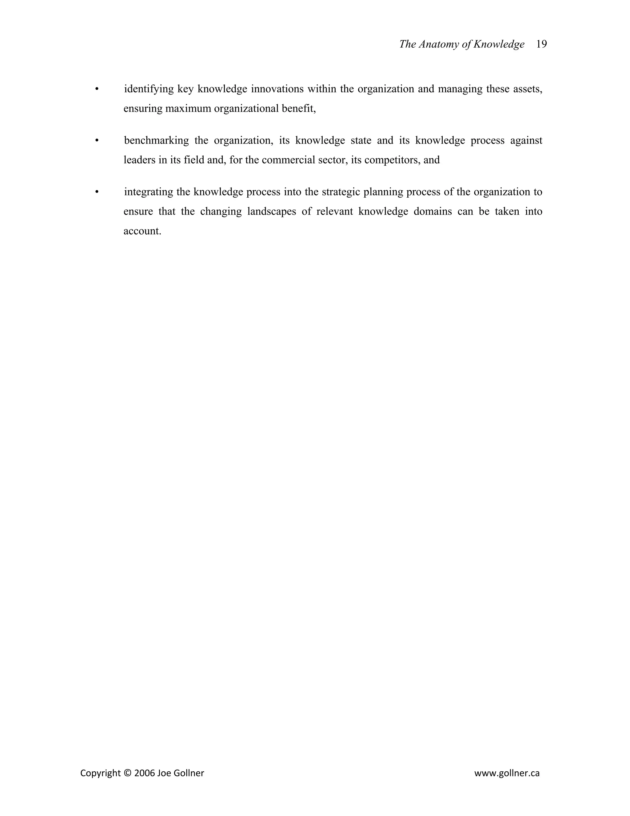 The Anatomy of Knowledge    19


   •      identifying key knowledge innovations within the organization and managing these assets,
         ensuring maximum organizational benefit,

   •      benchmarking the organization, its knowledge state and its knowledge process against
         leaders in its field and, for the commercial sector, its competitors, and

   •      integrating the knowledge process into the strategic planning process of the organization to
         ensure that the changing landscapes of relevant knowledge domains can be taken into
         account.




Copyright © 2006 Joe Gollner                                                           www.gollner.ca 
 