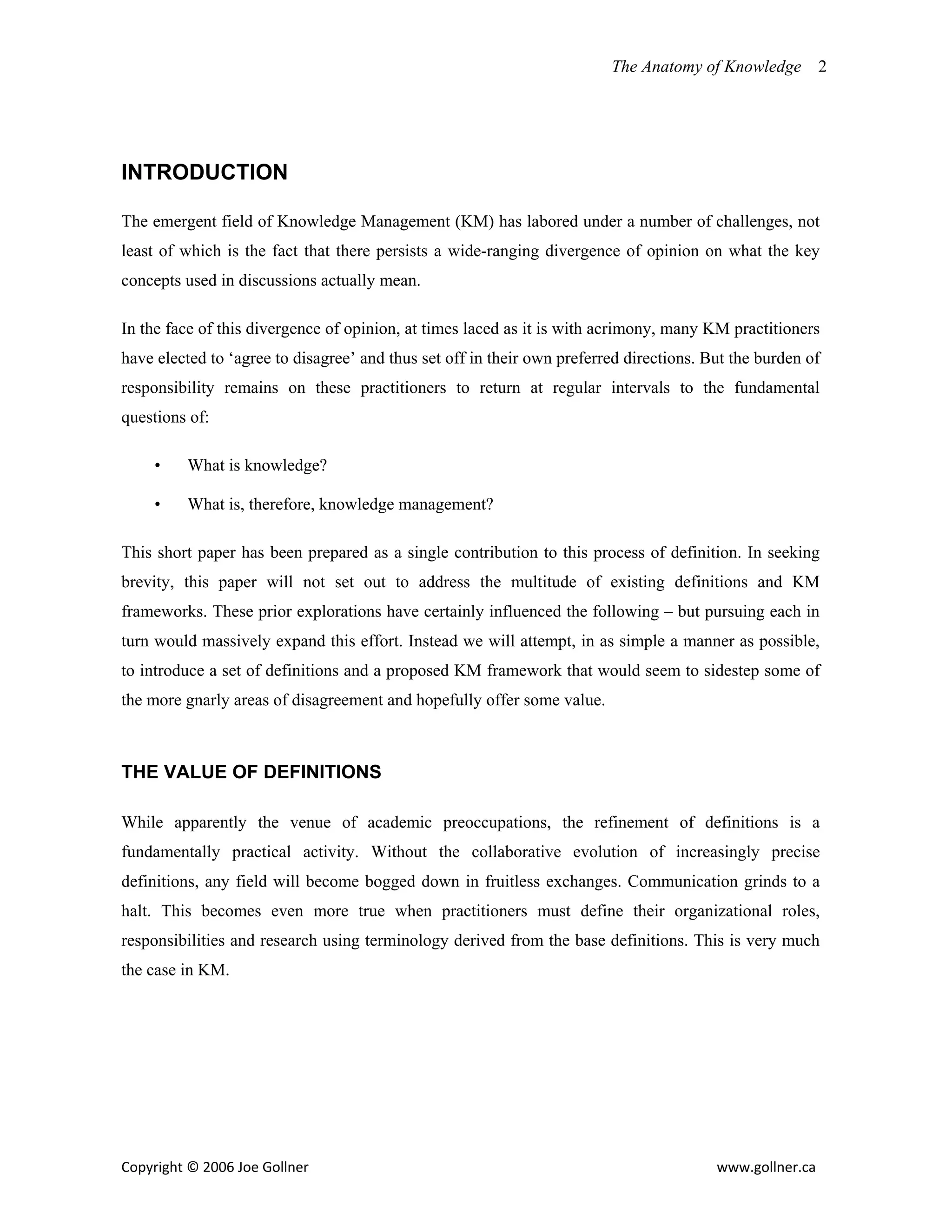 The Anatomy of Knowledge       2


                                                     


INTRODUCTION

The emergent field of Knowledge Management (KM) has labored under a number of challenges, not
least of which is the fact that there persists a wide-ranging divergence of opinion on what the key
concepts used in discussions actually mean.

In the face of this divergence of opinion, at times laced as it is with acrimony, many KM practitioners
have elected to ‘agree to disagree’ and thus set off in their own preferred directions. But the burden of
responsibility remains on these practitioners to return at regular intervals to the fundamental
questions of:

     •    What is knowledge?

     •    What is, therefore, knowledge management?

This short paper has been prepared as a single contribution to this process of definition. In seeking
brevity, this paper will not set out to address the multitude of existing definitions and KM
frameworks. These prior explorations have certainly influenced the following – but pursuing each in
turn would massively expand this effort. Instead we will attempt, in as simple a manner as possible,
to introduce a set of definitions and a proposed KM framework that would seem to sidestep some of
the more gnarly areas of disagreement and hopefully offer some value.



THE VALUE OF DEFINITIONS

While apparently the venue of academic preoccupations, the refinement of definitions is a
fundamentally practical activity. Without the collaborative evolution of increasingly precise
definitions, any field will become bogged down in fruitless exchanges. Communication grinds to a
halt. This becomes even more true when practitioners must define their organizational roles,
responsibilities and research using terminology derived from the base definitions. This is very much
the case in KM.




Copyright © 2006 Joe Gollner                                                             www.gollner.ca 
 