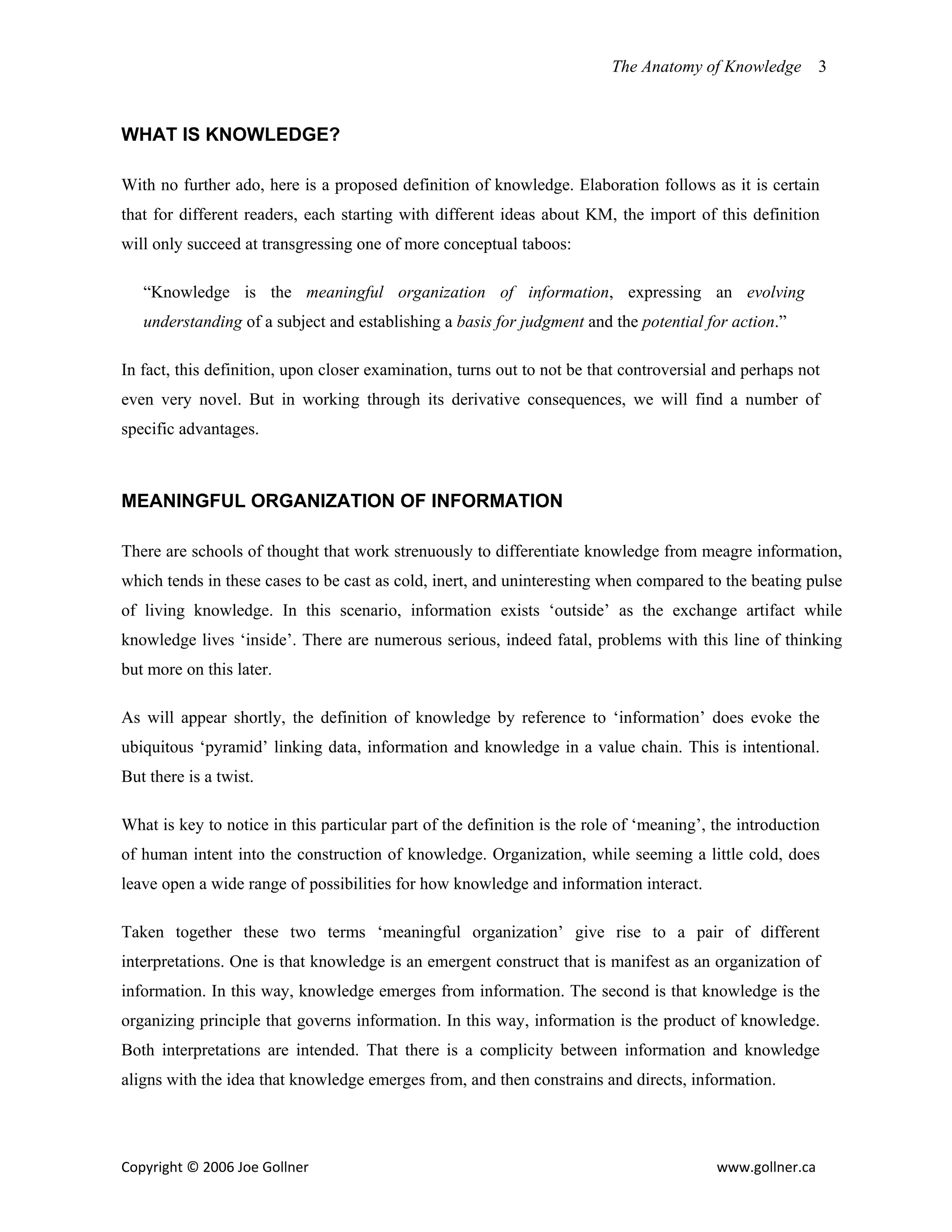 The Anatomy of Knowledge       3



WHAT IS KNOWLEDGE?

With no further ado, here is a proposed definition of knowledge. Elaboration follows as it is certain
that for different readers, each starting with different ideas about KM, the import of this definition
will only succeed at transgressing one of more conceptual taboos:

   “Knowledge is the meaningful organization of information, expressing an evolving
   understanding of a subject and establishing a basis for judgment and the potential for action.”

In fact, this definition, upon closer examination, turns out to not be that controversial and perhaps not
even very novel. But in working through its derivative consequences, we will find a number of
specific advantages.



MEANINGFUL ORGANIZATION OF INFORMATION

There are schools of thought that work strenuously to differentiate knowledge from meagre information,
which tends in these cases to be cast as cold, inert, and uninteresting when compared to the beating pulse
of living knowledge. In this scenario, information exists ‘outside’ as the exchange artifact while
knowledge lives ‘inside’. There are numerous serious, indeed fatal, problems with this line of thinking
but more on this later.

As will appear shortly, the definition of knowledge by reference to ‘information’ does evoke the
ubiquitous ‘pyramid’ linking data, information and knowledge in a value chain. This is intentional.
But there is a twist.

What is key to notice in this particular part of the definition is the role of ‘meaning’, the introduction
of human intent into the construction of knowledge. Organization, while seeming a little cold, does
leave open a wide range of possibilities for how knowledge and information interact.

Taken together these two terms ‘meaningful organization’ give rise to a pair of different
interpretations. One is that knowledge is an emergent construct that is manifest as an organization of
information. In this way, knowledge emerges from information. The second is that knowledge is the
organizing principle that governs information. In this way, information is the product of knowledge.
Both interpretations are intended. That there is a complicity between information and knowledge
aligns with the idea that knowledge emerges from, and then constrains and directs, information.




Copyright © 2006 Joe Gollner                                                              www.gollner.ca 
 