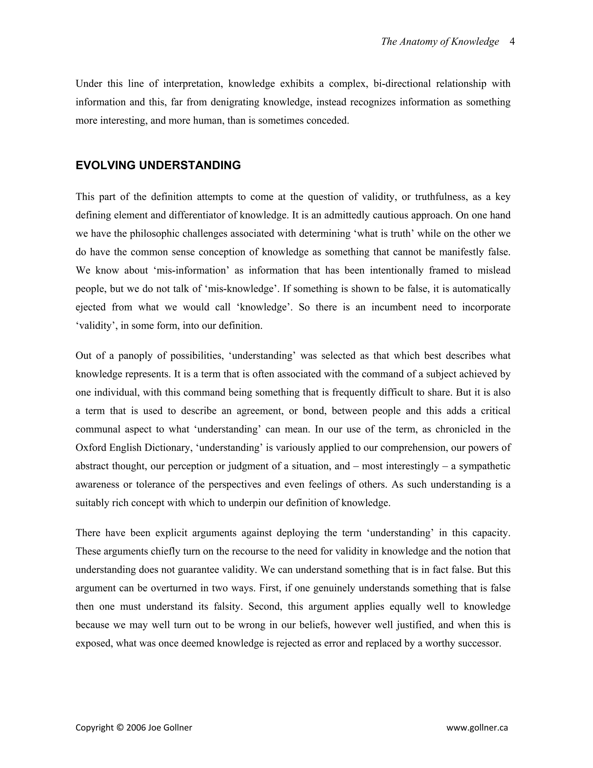 The Anatomy of Knowledge      4


Under this line of interpretation, knowledge exhibits a complex, bi-directional relationship with
information and this, far from denigrating knowledge, instead recognizes information as something
more interesting, and more human, than is sometimes conceded.



EVOLVING UNDERSTANDING

This part of the definition attempts to come at the question of validity, or truthfulness, as a key
defining element and differentiator of knowledge. It is an admittedly cautious approach. On one hand
we have the philosophic challenges associated with determining ‘what is truth’ while on the other we
do have the common sense conception of knowledge as something that cannot be manifestly false.
We know about ‘mis-information’ as information that has been intentionally framed to mislead
people, but we do not talk of ‘mis-knowledge’. If something is shown to be false, it is automatically
ejected from what we would call ‘knowledge’. So there is an incumbent need to incorporate
‘validity’, in some form, into our definition.

Out of a panoply of possibilities, ‘understanding’ was selected as that which best describes what
knowledge represents. It is a term that is often associated with the command of a subject achieved by
one individual, with this command being something that is frequently difficult to share. But it is also
a term that is used to describe an agreement, or bond, between people and this adds a critical
communal aspect to what ‘understanding’ can mean. In our use of the term, as chronicled in the
Oxford English Dictionary, ‘understanding’ is variously applied to our comprehension, our powers of
abstract thought, our perception or judgment of a situation, and – most interestingly – a sympathetic
awareness or tolerance of the perspectives and even feelings of others. As such understanding is a
suitably rich concept with which to underpin our definition of knowledge.

There have been explicit arguments against deploying the term ‘understanding’ in this capacity.
These arguments chiefly turn on the recourse to the need for validity in knowledge and the notion that
understanding does not guarantee validity. We can understand something that is in fact false. But this
argument can be overturned in two ways. First, if one genuinely understands something that is false
then one must understand its falsity. Second, this argument applies equally well to knowledge
because we may well turn out to be wrong in our beliefs, however well justified, and when this is
exposed, what was once deemed knowledge is rejected as error and replaced by a worthy successor.




Copyright © 2006 Joe Gollner                                                           www.gollner.ca 
 