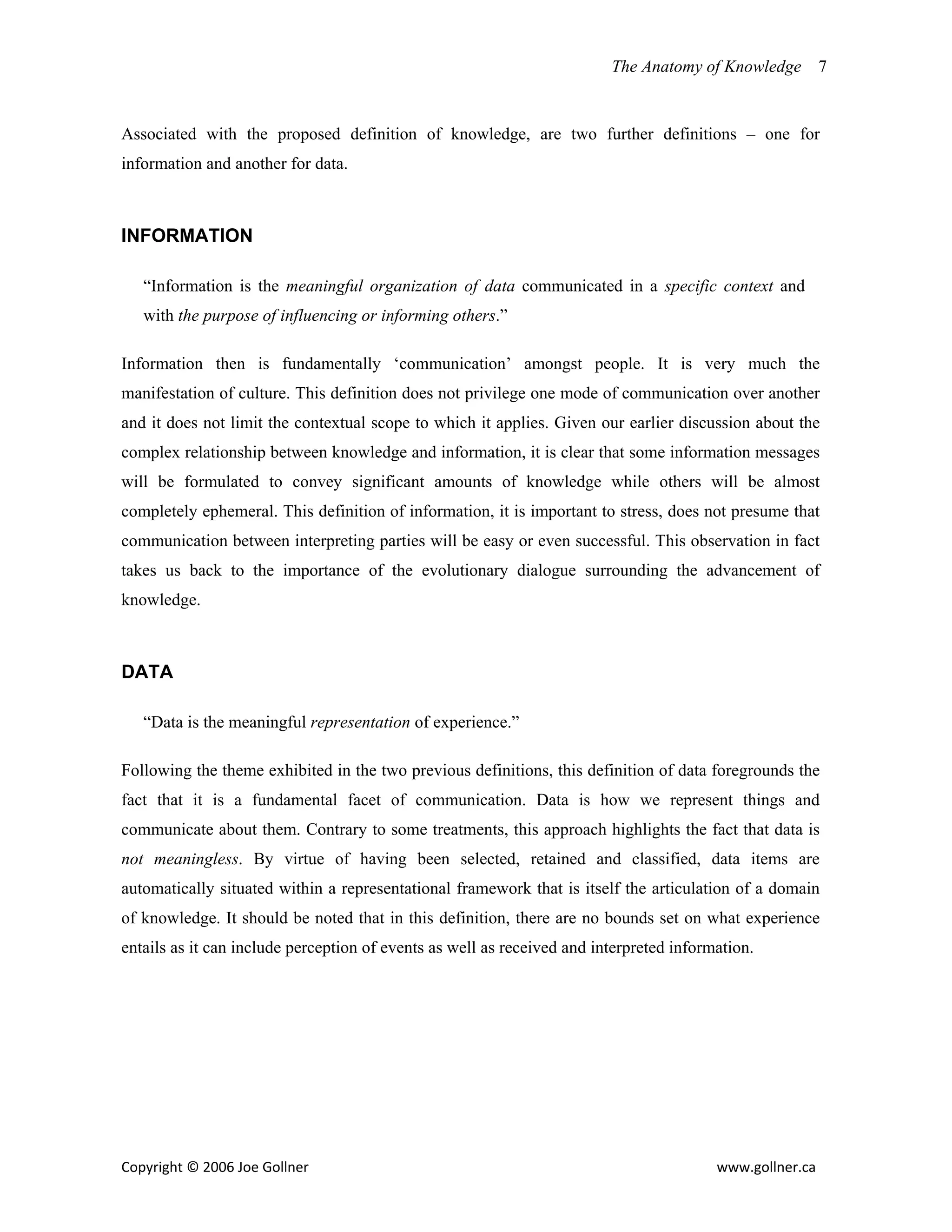 The Anatomy of Knowledge      7


Associated with the proposed definition of knowledge, are two further definitions – one for
information and another for data.



INFORMATION

   “Information is the meaningful organization of data communicated in a specific context and
   with the purpose of influencing or informing others.”

Information then is fundamentally ‘communication’ amongst people. It is very much the
manifestation of culture. This definition does not privilege one mode of communication over another
and it does not limit the contextual scope to which it applies. Given our earlier discussion about the
complex relationship between knowledge and information, it is clear that some information messages
will be formulated to convey significant amounts of knowledge while others will be almost
completely ephemeral. This definition of information, it is important to stress, does not presume that
communication between interpreting parties will be easy or even successful. This observation in fact
takes us back to the importance of the evolutionary dialogue surrounding the advancement of
knowledge.



DATA

   “Data is the meaningful representation of experience.”

Following the theme exhibited in the two previous definitions, this definition of data foregrounds the
fact that it is a fundamental facet of communication. Data is how we represent things and
communicate about them. Contrary to some treatments, this approach highlights the fact that data is
not meaningless. By virtue of having been selected, retained and classified, data items are
automatically situated within a representational framework that is itself the articulation of a domain
of knowledge. It should be noted that in this definition, there are no bounds set on what experience
entails as it can include perception of events as well as received and interpreted information.




Copyright © 2006 Joe Gollner                                                             www.gollner.ca 
 