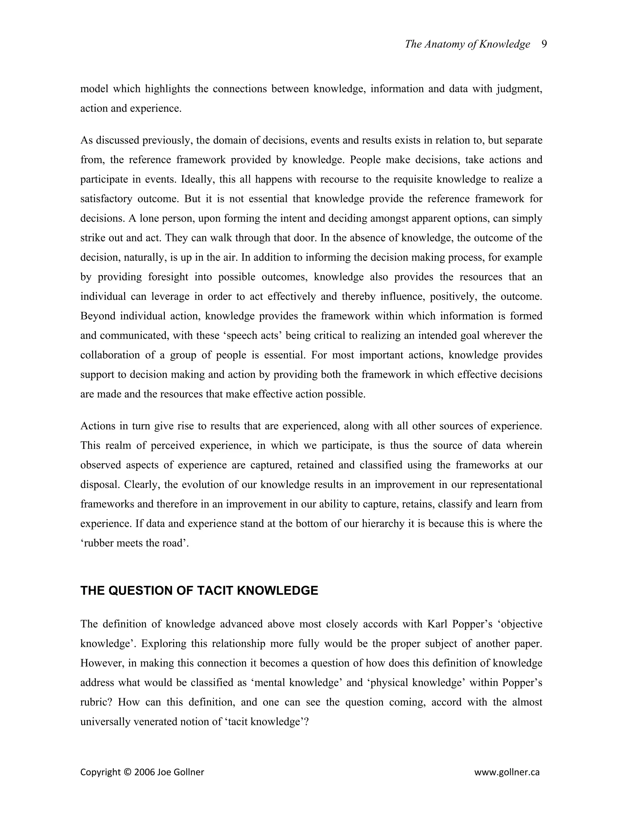 The Anatomy of Knowledge      9


model which highlights the connections between knowledge, information and data with judgment,
action and experience.

As discussed previously, the domain of decisions, events and results exists in relation to, but separate
from, the reference framework provided by knowledge. People make decisions, take actions and
participate in events. Ideally, this all happens with recourse to the requisite knowledge to realize a
satisfactory outcome. But it is not essential that knowledge provide the reference framework for
decisions. A lone person, upon forming the intent and deciding amongst apparent options, can simply
strike out and act. They can walk through that door. In the absence of knowledge, the outcome of the
decision, naturally, is up in the air. In addition to informing the decision making process, for example
by providing foresight into possible outcomes, knowledge also provides the resources that an
individual can leverage in order to act effectively and thereby influence, positively, the outcome.
Beyond individual action, knowledge provides the framework within which information is formed
and communicated, with these ‘speech acts’ being critical to realizing an intended goal wherever the
collaboration of a group of people is essential. For most important actions, knowledge provides
support to decision making and action by providing both the framework in which effective decisions
are made and the resources that make effective action possible.

Actions in turn give rise to results that are experienced, along with all other sources of experience.
This realm of perceived experience, in which we participate, is thus the source of data wherein
observed aspects of experience are captured, retained and classified using the frameworks at our
disposal. Clearly, the evolution of our knowledge results in an improvement in our representational
frameworks and therefore in an improvement in our ability to capture, retains, classify and learn from
experience. If data and experience stand at the bottom of our hierarchy it is because this is where the
‘rubber meets the road’.



THE QUESTION OF TACIT KNOWLEDGE

The definition of knowledge advanced above most closely accords with Karl Popper’s ‘objective
knowledge’. Exploring this relationship more fully would be the proper subject of another paper.
However, in making this connection it becomes a question of how does this definition of knowledge
address what would be classified as ‘mental knowledge’ and ‘physical knowledge’ within Popper’s
rubric? How can this definition, and one can see the question coming, accord with the almost
universally venerated notion of ‘tacit knowledge’?



Copyright © 2006 Joe Gollner                                                            www.gollner.ca 
 