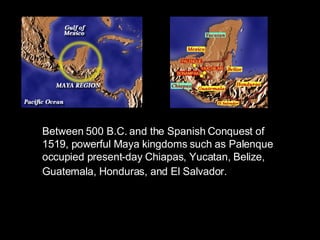 Between 500 B.C. and the Spanish Conquest of 1519, powerful Maya kingdoms such as Palenque occupied present-day Chiapas, Yucatan, Belize, Guatemala, Honduras, and El Salvador.   