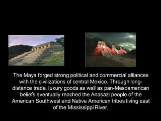 The Maya forged strong political and commercial alliances with the civilizations of central Mexico. Through long-distance trade, luxury goods as well as pan-Mesoamerican beliefs eventually reached the Anasazi people of the American Southwest and Native American tribes living east of the Mississippi River. 