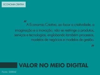 ECONOMIA CRIATIVA




                 “A Economia Criativa, ao focar a criatividade, a
           imaginação e a inovação, não se restringe a produtos,
           serviços e tecnologias, englobando também processos,
                        modelos de negócios e modelos de gestão.

                                                              ”

                VALOR NO MEIO DIGITAL
Fonte: SEBRAE
 