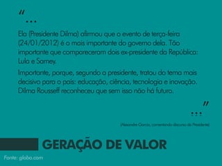 “...
     Ela (Presidente Dilma) afirmou que o evento de terça-feira
     (24/01/2012) é o mais importante do governo dela. Tão
     importante que compareceram dois ex-presidente da República:
     Lula e Sarney.
     Importante, porque, segundo a presidente, tratou do tema mais
     decisivo para o país: educação, ciência, tecnologia e inovação.
     Dilma Rousseff reconheceu que sem isso não há futuro.

                                                                                 ...”
                                        (Alexandre Garcia, comentando discurso da Presidente)




               GERAÇÃO DE VALOR
Fonte: globo.com
 
