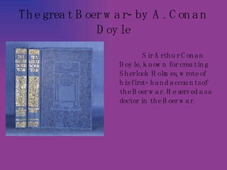 The great Boer war- by A. Conan Doyle Sir Arthur Conan Doyle, known for creating Sherlock Holmes, wrote of his first- hand accounts of the Boer war. He served as a doctor in the Boer war.   