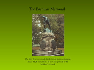 The Boer war Memorial The Boer War memorial stands in Darlington, England. It has 5576 subscribers. It is on the grounds of St. Cuthbert’s Church. 