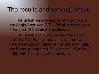 The results and consequences  The British were eventually the winners of the Anglo-Boer war. 7,792 British soldiers were killed and 13,250 died from disease. The British eventually captured two Boer capitals. The Boer women and children were tortured in concentration camps and eventually the Boers surrendered. The war ended in May, 1902 with the Treaty of Vereeniging. 