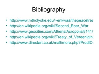 Bibliography  http://www.mtholyoke.edu/~enkwaa/thepeacetreaty.html http://en.wikipedia.org/wiki/Second_Boer_War http://www.geocities.com/Athens/Acropolis/8141/boerwar.html http://en.wikipedia.org/wiki/Treaty_of_Vereeniging http://www.directart.co.uk/mall/more.php?ProdID=1218 