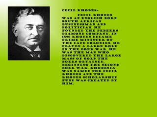 Cecil Rhodes~ Cecil Rhodes was an English born South African businessman and politician. He founded the DeBeers diamond company. In 1890 Rhodes became Prime Minister of the Cape Colonies. He played a large role in The Boer War. He was the man who discovered the large mass of gold the Boers obtained, beginning the second Boer war. Rhodesia was named for Cecil Rhodes and the Rhodes scholarship fund was created by him. 