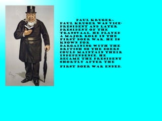 Paul Kruger~ Paul Kruger was vice-president and later president of the Transvaal. He played a major role in the first Boer war. He is known for bargaining with the British so the Boers could maintain their independence. He became the President shortly after the first Boer war ended.   