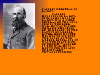 Jacobus Herculas de la Rey~  Jacobus Herculas de la Rey, nick named Koos de la Rey, was a field general on the Boer side in the Boer war. He was tasked to raise the siege of  Kimberly. In the Battle of Modder River, Koos wanted his men to dig into the banks of the Modder River, and it was the first site of trench warfare in the war. He is known for his acts of chivalry towards enemies.  