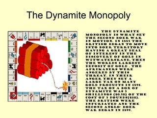 The Dynamite Monopoly The Dynamite Monopoly is what set the second Boer war in motion. In 1885 the British began to move into Boer territory having a great deal of interest in the discovery of gold in Witwatersrand, then the worlds largest deposit of gold . The Afrikaners were angered by this threat. In their anger they set a large tax on many gold products in 1898. The tax on a box of dynamite was 5 shillings ($0.50) of the cost of 5 pounds($10). The British were infuriated and the second Anglo- Boer war began in 1899. 