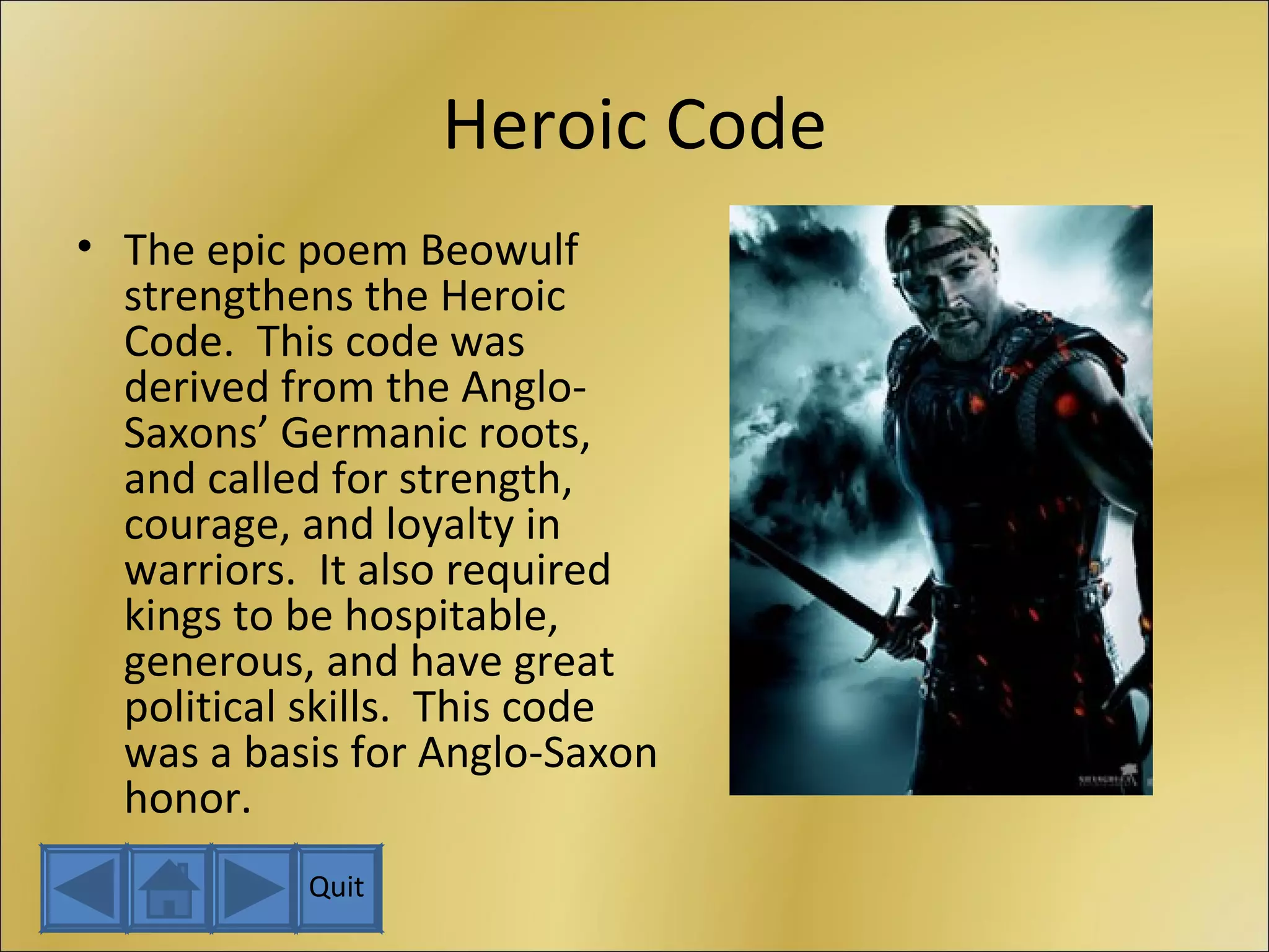 Heroic Code The epic poem Beowulf strengthens the Heroic Code.  This code was derived from the Anglo-Saxons’ Germanic roots, and called for strength, courage, and loyalty in warriors.  It also required kings to be hospitable, generous, and have great political skills.  This code was a basis for Anglo-Saxon honor. Quit 