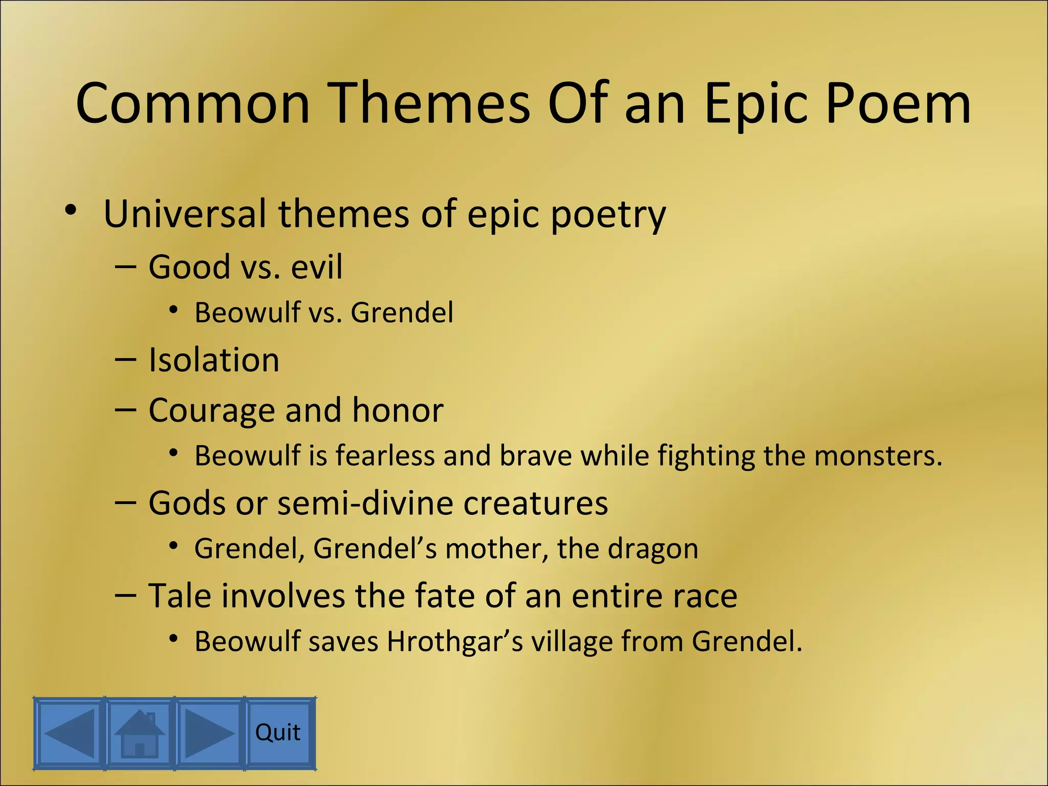 Common Themes Of an Epic Poem Universal themes of epic poetry Good vs. evil Beowulf vs. Grendel Isolation Courage and honor Beowulf is fearless and brave while fighting the monsters. Gods or semi-divine creatures Grendel, Grendel’s mother, the dragon Tale involves the fate of an entire race Beowulf saves Hrothgar’s village from Grendel. Quit 