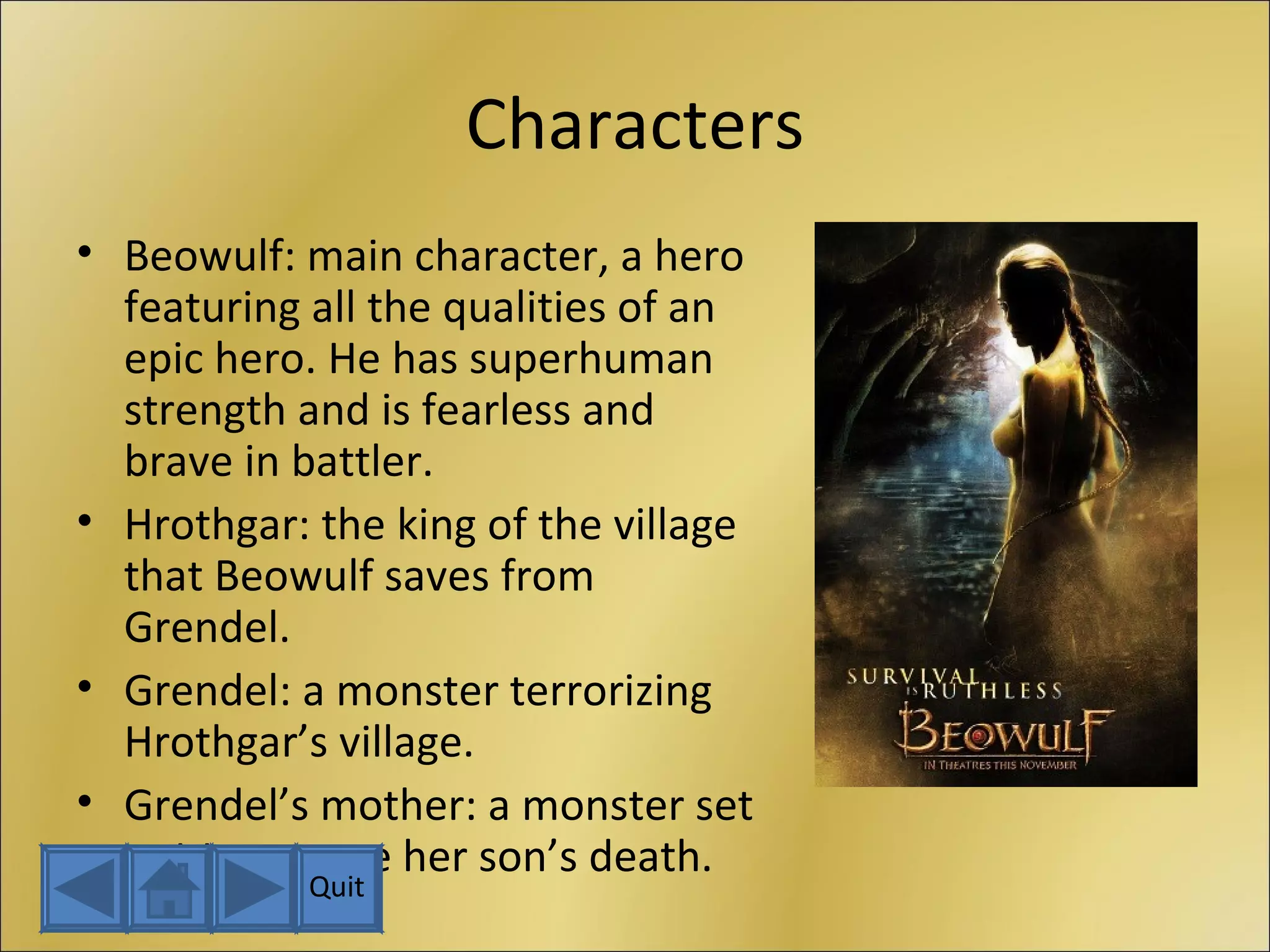 Characters Beowulf: main character, a hero featuring all the qualities of an epic hero. He has superhuman strength and is fearless and brave in battler. Hrothgar: the king of the village that Beowulf saves from Grendel. Grendel: a monster terrorizing Hrothgar’s village. Grendel’s mother: a monster set out to avenge her son’s death. Quit 