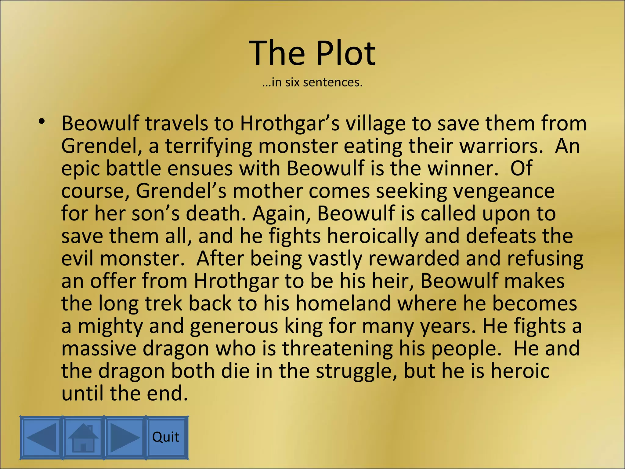 The Plot …in six sentences. Beowulf travels to Hrothgar’s village to save them from Grendel, a terrifying monster eating their warriors.  An epic battle ensues with Beowulf is the winner.  Of course, Grendel’s mother comes seeking vengeance for her son’s death. Again, Beowulf is called upon to save them all, and he fights heroically and defeats the evil monster.  After being vastly rewarded and refusing an offer from Hrothgar to be his heir, Beowulf makes the long trek back to his homeland where he becomes a mighty and generous king for many years. He fights a massive dragon who is threatening his people.  He and the dragon both die in the struggle, but he is heroic until the end. Quit 
