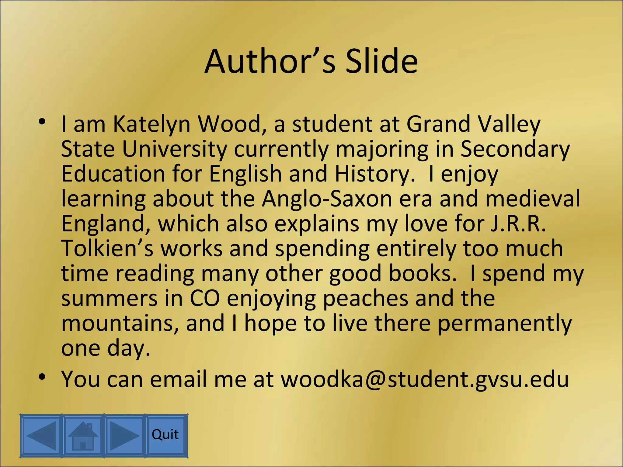 Author’s Slide I am Katelyn Wood, a student at Grand Valley State University currently majoring in Secondary Education for English and History.  I enjoy learning about the Anglo-Saxon era and medieval England, which also explains my love for J.R.R. Tolkien’s works and spending entirely too much time reading many other good books.  I spend my summers in CO enjoying peaches and the mountains, and I hope to live there permanently one day. You can email me at woodka@student.gvsu.edu Quit 