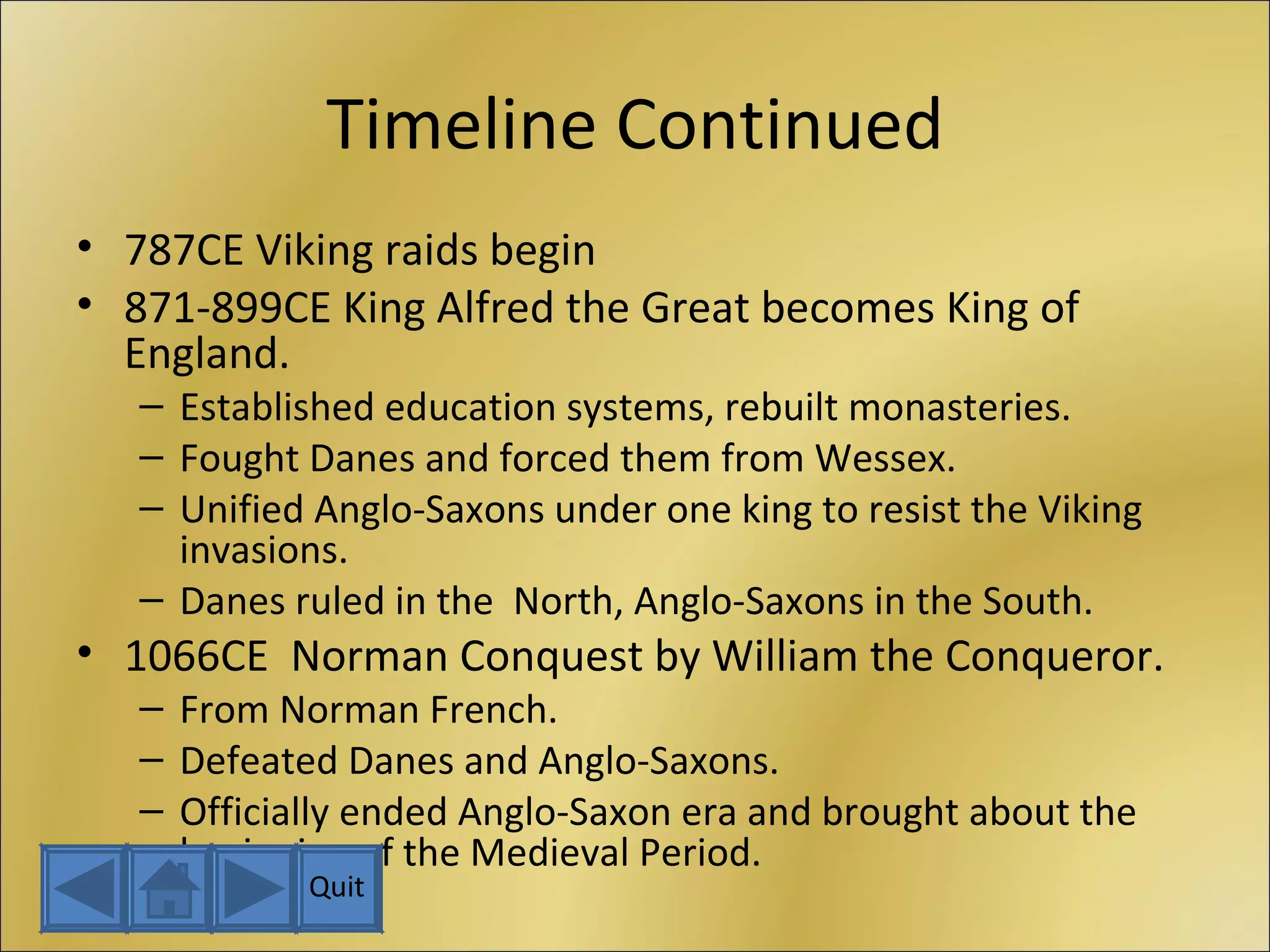 Timeline Continued 787CE Viking raids begin 871-899CE King Alfred the Great becomes King of England. Established education systems, rebuilt monasteries. Fought Danes and forced them from Wessex. Unified Anglo-Saxons under one king to resist the Viking invasions. Danes ruled in the  North, Anglo-Saxons in the South. 1066CE  Norman Conquest by William the Conqueror. From Norman French. Defeated Danes and Anglo-Saxons. Officially ended Anglo-Saxon era and brought about the beginning of the Medieval Period. Quit 