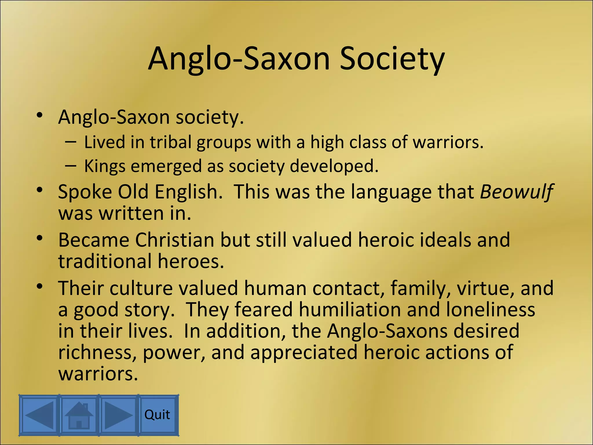 Anglo-Saxon Society Anglo-Saxon society. Lived in tribal groups with a high class of warriors. Kings emerged as society developed. Spoke Old English.  This was the language that  Beowulf  was written in. Became Christian but still valued heroic ideals and traditional heroes. Their culture valued human contact, family, virtue, and a good story.  They feared humiliation and loneliness in their lives.  In addition, the Anglo-Saxons desired richness, power, and appreciated heroic actions of warriors. Quit 